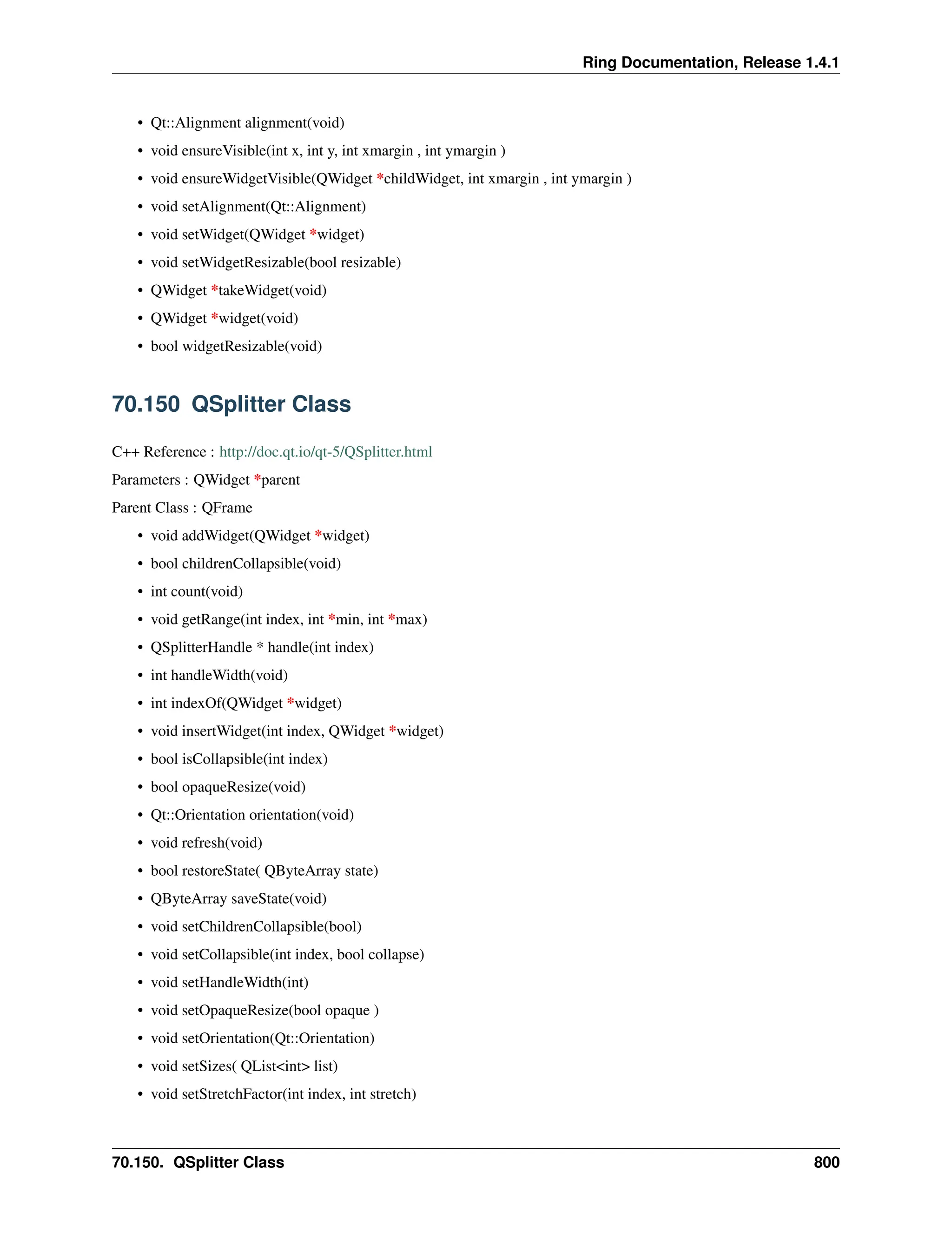 Ring Documentation, Release 1.4.1 • Qt::Alignment alignment(void) • void ensureVisible(int x, int y, int xmargin , int ymargin ) • void ensureWidgetVisible(QWidget *childWidget, int xmargin , int ymargin ) • void setAlignment(Qt::Alignment) • void setWidget(QWidget *widget) • void setWidgetResizable(bool resizable) • QWidget *takeWidget(void) • QWidget *widget(void) • bool widgetResizable(void) 70.150 QSplitter Class C++ Reference : http://doc.qt.io/qt-5/QSplitter.html Parameters : QWidget *parent Parent Class : QFrame • void addWidget(QWidget *widget) • bool childrenCollapsible(void) • int count(void) • void getRange(int index, int *min, int *max) • QSplitterHandle * handle(int index) • int handleWidth(void) • int indexOf(QWidget *widget) • void insertWidget(int index, QWidget *widget) • bool isCollapsible(int index) • bool opaqueResize(void) • Qt::Orientation orientation(void) • void refresh(void) • bool restoreState( QByteArray state) • QByteArray saveState(void) • void setChildrenCollapsible(bool) • void setCollapsible(int index, bool collapse) • void setHandleWidth(int) • void setOpaqueResize(bool opaque ) • void setOrientation(Qt::Orientation) • void setSizes( QList<int> list) • void setStretchFactor(int index, int stretch) 70.150. QSplitter Class 800 