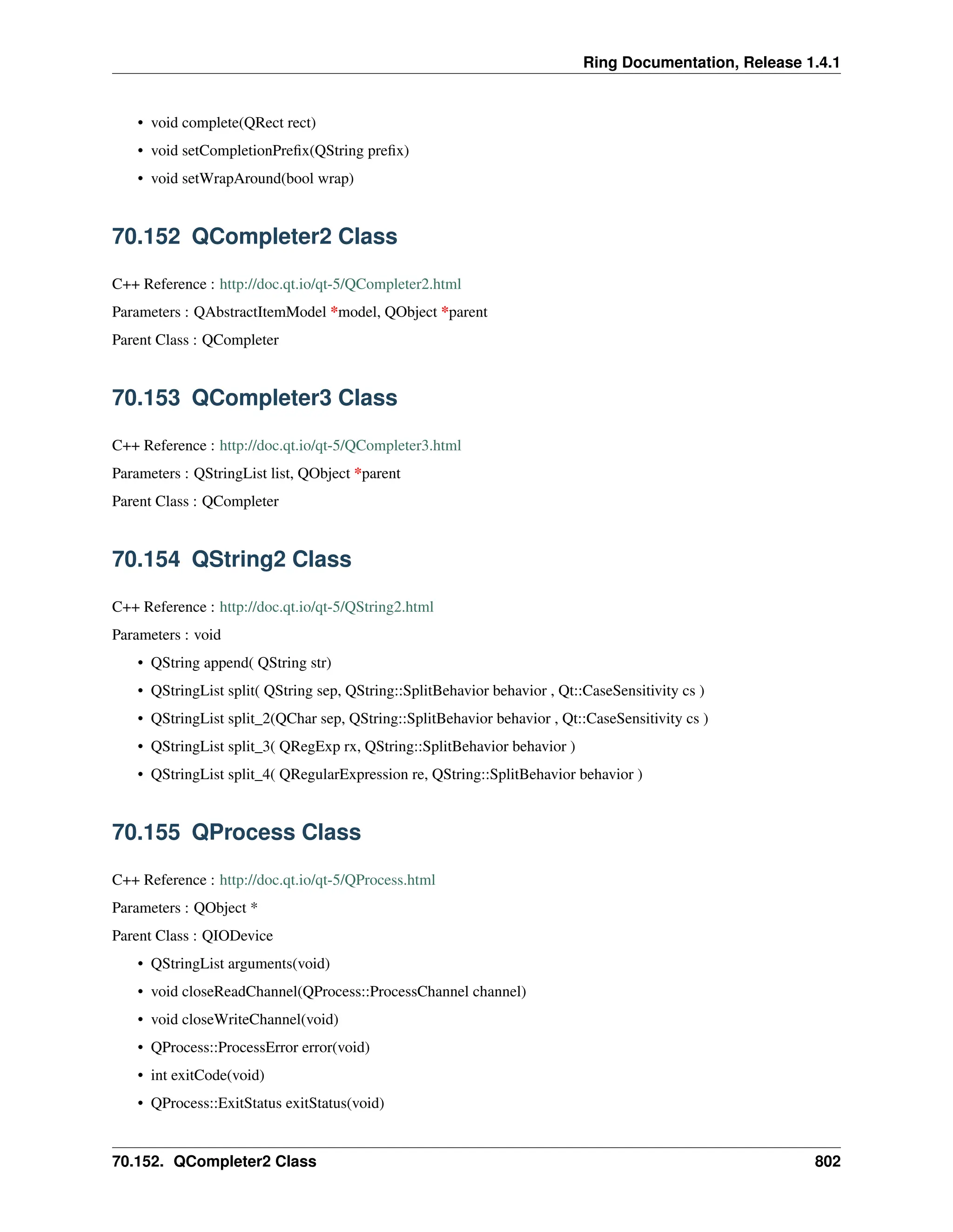 Ring Documentation, Release 1.4.1 • void complete(QRect rect) • void setCompletionPrefix(QString prefix) • void setWrapAround(bool wrap) 70.152 QCompleter2 Class C++ Reference : http://doc.qt.io/qt-5/QCompleter2.html Parameters : QAbstractItemModel *model, QObject *parent Parent Class : QCompleter 70.153 QCompleter3 Class C++ Reference : http://doc.qt.io/qt-5/QCompleter3.html Parameters : QStringList list, QObject *parent Parent Class : QCompleter 70.154 QString2 Class C++ Reference : http://doc.qt.io/qt-5/QString2.html Parameters : void • QString append( QString str) • QStringList split( QString sep, QString::SplitBehavior behavior , Qt::CaseSensitivity cs ) • QStringList split_2(QChar sep, QString::SplitBehavior behavior , Qt::CaseSensitivity cs ) • QStringList split_3( QRegExp rx, QString::SplitBehavior behavior ) • QStringList split_4( QRegularExpression re, QString::SplitBehavior behavior ) 70.155 QProcess Class C++ Reference : http://doc.qt.io/qt-5/QProcess.html Parameters : QObject * Parent Class : QIODevice • QStringList arguments(void) • void closeReadChannel(QProcess::ProcessChannel channel) • void closeWriteChannel(void) • QProcess::ProcessError error(void) • int exitCode(void) • QProcess::ExitStatus exitStatus(void) 70.152. QCompleter2 Class 802 