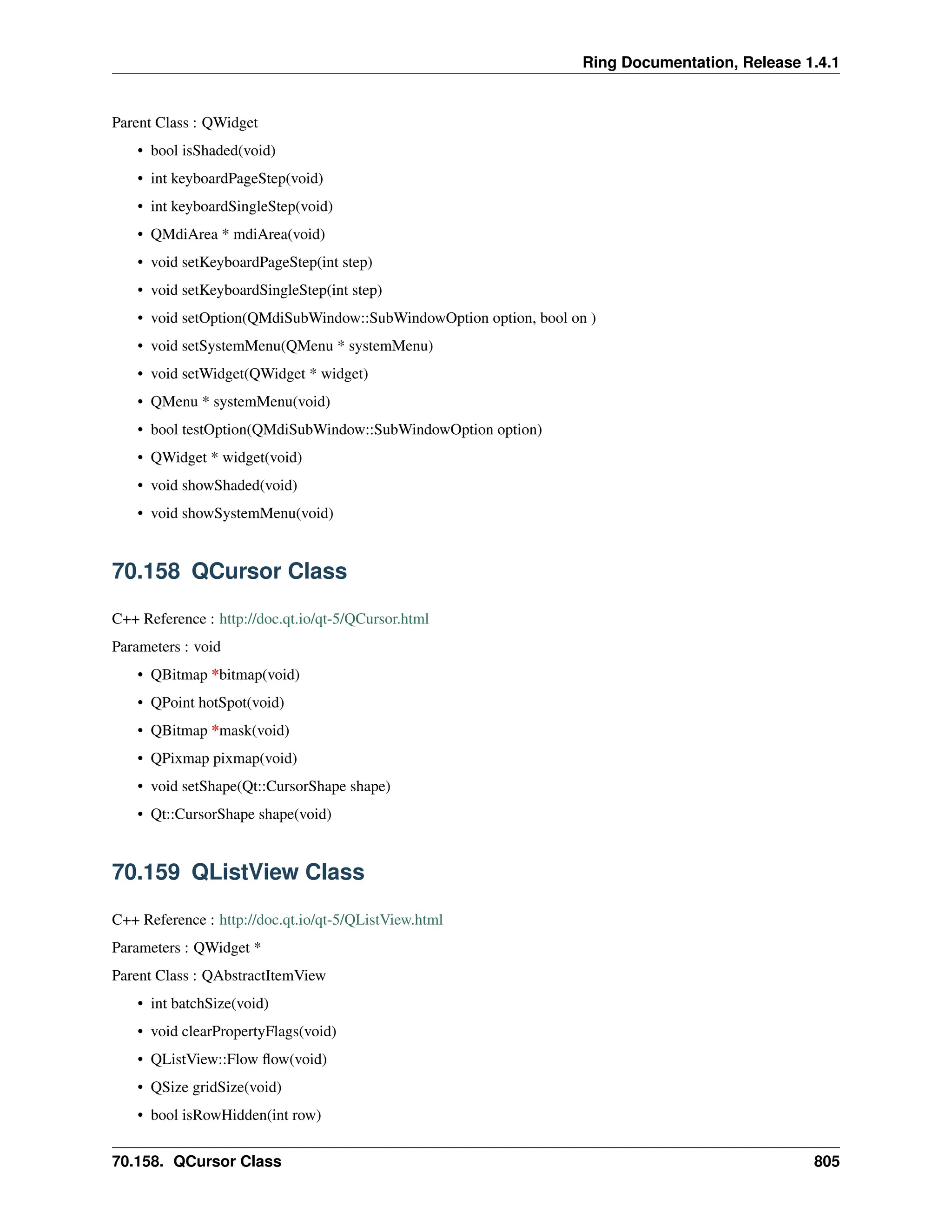 Ring Documentation, Release 1.4.1 Parent Class : QWidget • bool isShaded(void) • int keyboardPageStep(void) • int keyboardSingleStep(void) • QMdiArea * mdiArea(void) • void setKeyboardPageStep(int step) • void setKeyboardSingleStep(int step) • void setOption(QMdiSubWindow::SubWindowOption option, bool on ) • void setSystemMenu(QMenu * systemMenu) • void setWidget(QWidget * widget) • QMenu * systemMenu(void) • bool testOption(QMdiSubWindow::SubWindowOption option) • QWidget * widget(void) • void showShaded(void) • void showSystemMenu(void) 70.158 QCursor Class C++ Reference : http://doc.qt.io/qt-5/QCursor.html Parameters : void • QBitmap *bitmap(void) • QPoint hotSpot(void) • QBitmap *mask(void) • QPixmap pixmap(void) • void setShape(Qt::CursorShape shape) • Qt::CursorShape shape(void) 70.159 QListView Class C++ Reference : http://doc.qt.io/qt-5/QListView.html Parameters : QWidget * Parent Class : QAbstractItemView • int batchSize(void) • void clearPropertyFlags(void) • QListView::Flow flow(void) • QSize gridSize(void) • bool isRowHidden(int row) 70.158. QCursor Class 805 