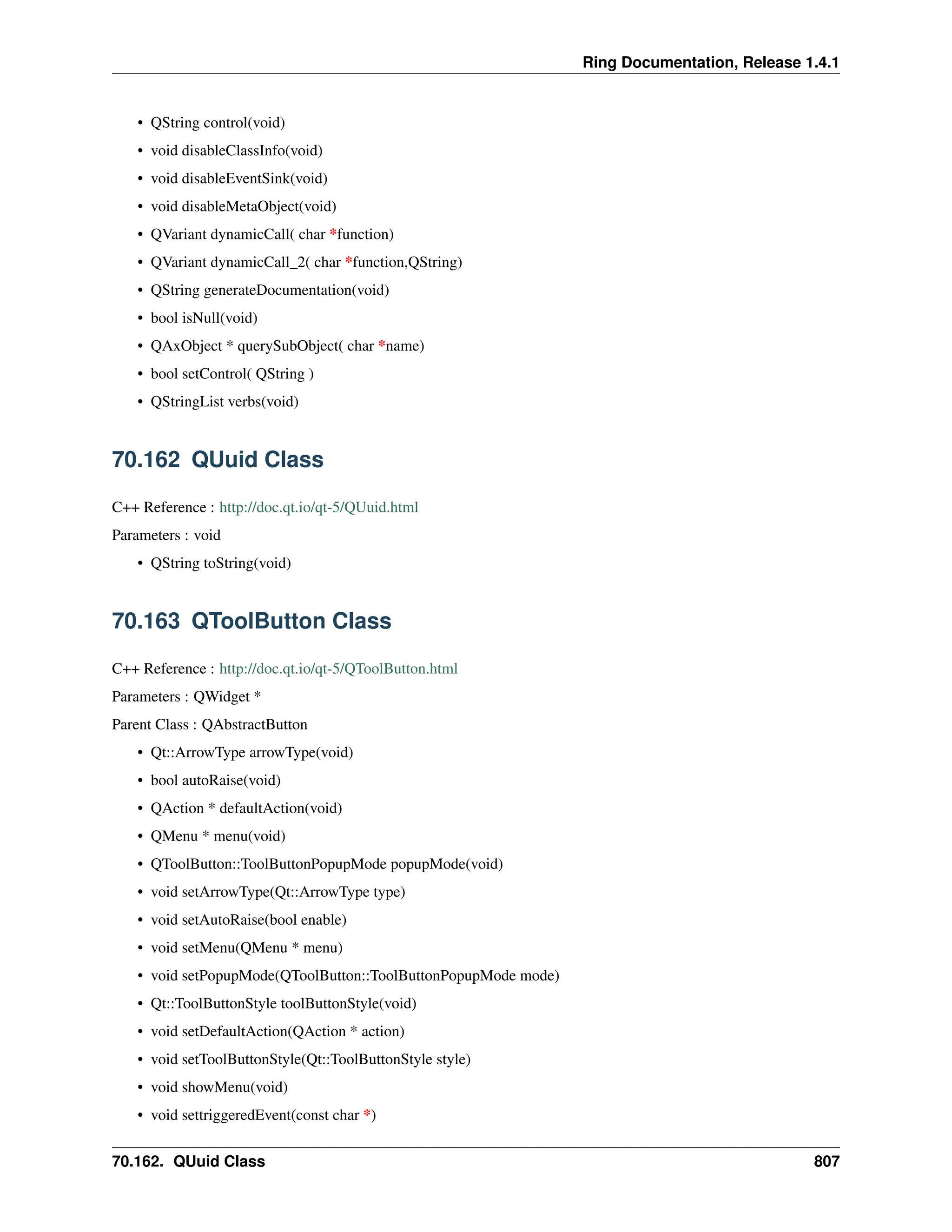 Ring Documentation, Release 1.4.1 • QString control(void) • void disableClassInfo(void) • void disableEventSink(void) • void disableMetaObject(void) • QVariant dynamicCall( char *function) • QVariant dynamicCall_2( char *function,QString) • QString generateDocumentation(void) • bool isNull(void) • QAxObject * querySubObject( char *name) • bool setControl( QString ) • QStringList verbs(void) 70.162 QUuid Class C++ Reference : http://doc.qt.io/qt-5/QUuid.html Parameters : void • QString toString(void) 70.163 QToolButton Class C++ Reference : http://doc.qt.io/qt-5/QToolButton.html Parameters : QWidget * Parent Class : QAbstractButton • Qt::ArrowType arrowType(void) • bool autoRaise(void) • QAction * defaultAction(void) • QMenu * menu(void) • QToolButton::ToolButtonPopupMode popupMode(void) • void setArrowType(Qt::ArrowType type) • void setAutoRaise(bool enable) • void setMenu(QMenu * menu) • void setPopupMode(QToolButton::ToolButtonPopupMode mode) • Qt::ToolButtonStyle toolButtonStyle(void) • void setDefaultAction(QAction * action) • void setToolButtonStyle(Qt::ToolButtonStyle style) • void showMenu(void) • void settriggeredEvent(const char *) 70.162. QUuid Class 807 