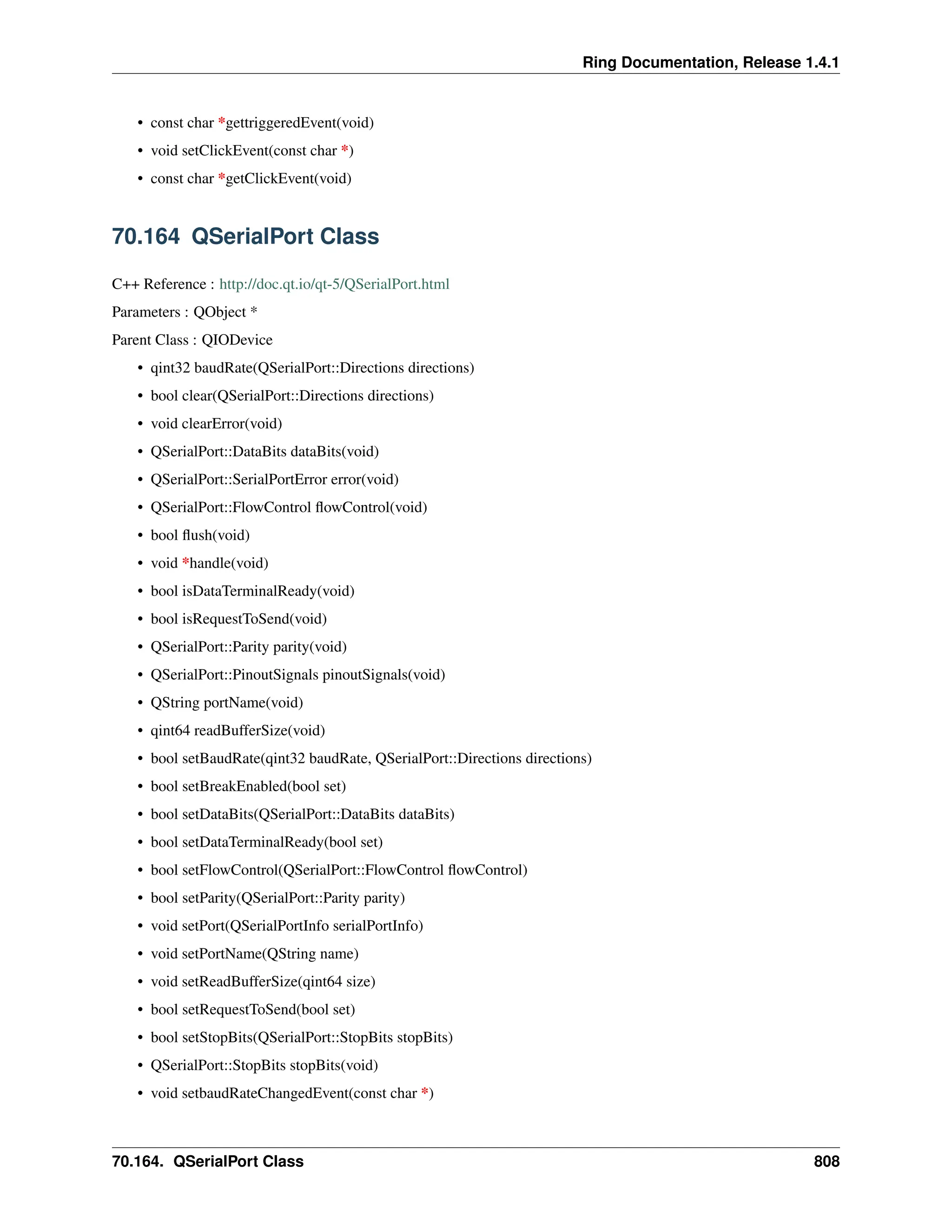 Ring Documentation, Release 1.4.1 • const char *gettriggeredEvent(void) • void setClickEvent(const char *) • const char *getClickEvent(void) 70.164 QSerialPort Class C++ Reference : http://doc.qt.io/qt-5/QSerialPort.html Parameters : QObject * Parent Class : QIODevice • qint32 baudRate(QSerialPort::Directions directions) • bool clear(QSerialPort::Directions directions) • void clearError(void) • QSerialPort::DataBits dataBits(void) • QSerialPort::SerialPortError error(void) • QSerialPort::FlowControl flowControl(void) • bool flush(void) • void *handle(void) • bool isDataTerminalReady(void) • bool isRequestToSend(void) • QSerialPort::Parity parity(void) • QSerialPort::PinoutSignals pinoutSignals(void) • QString portName(void) • qint64 readBufferSize(void) • bool setBaudRate(qint32 baudRate, QSerialPort::Directions directions) • bool setBreakEnabled(bool set) • bool setDataBits(QSerialPort::DataBits dataBits) • bool setDataTerminalReady(bool set) • bool setFlowControl(QSerialPort::FlowControl flowControl) • bool setParity(QSerialPort::Parity parity) • void setPort(QSerialPortInfo serialPortInfo) • void setPortName(QString name) • void setReadBufferSize(qint64 size) • bool setRequestToSend(bool set) • bool setStopBits(QSerialPort::StopBits stopBits) • QSerialPort::StopBits stopBits(void) • void setbaudRateChangedEvent(const char *) 70.164. QSerialPort Class 808 