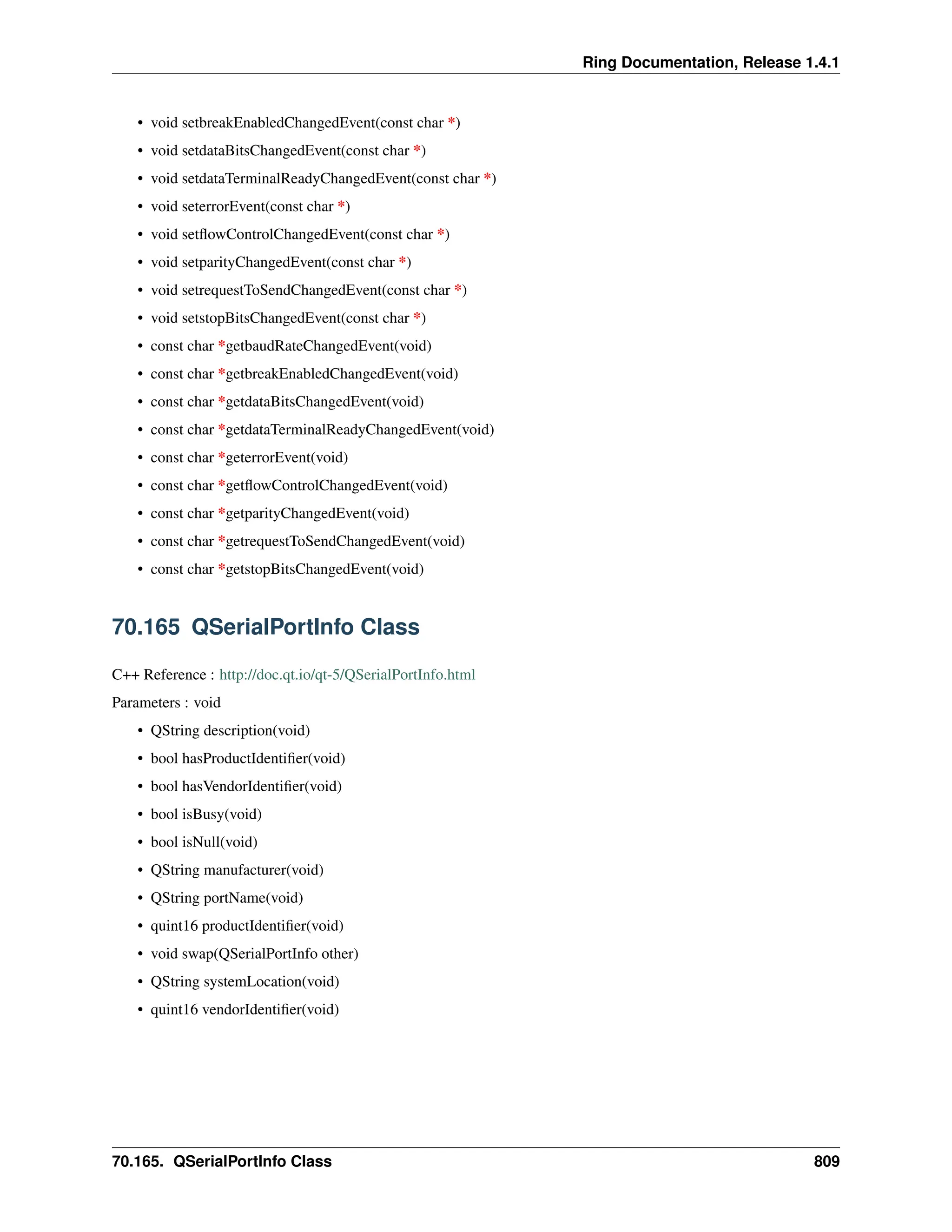 Ring Documentation, Release 1.4.1 • void setbreakEnabledChangedEvent(const char *) • void setdataBitsChangedEvent(const char *) • void setdataTerminalReadyChangedEvent(const char *) • void seterrorEvent(const char *) • void setflowControlChangedEvent(const char *) • void setparityChangedEvent(const char *) • void setrequestToSendChangedEvent(const char *) • void setstopBitsChangedEvent(const char *) • const char *getbaudRateChangedEvent(void) • const char *getbreakEnabledChangedEvent(void) • const char *getdataBitsChangedEvent(void) • const char *getdataTerminalReadyChangedEvent(void) • const char *geterrorEvent(void) • const char *getflowControlChangedEvent(void) • const char *getparityChangedEvent(void) • const char *getrequestToSendChangedEvent(void) • const char *getstopBitsChangedEvent(void) 70.165 QSerialPortInfo Class C++ Reference : http://doc.qt.io/qt-5/QSerialPortInfo.html Parameters : void • QString description(void) • bool hasProductIdentifier(void) • bool hasVendorIdentifier(void) • bool isBusy(void) • bool isNull(void) • QString manufacturer(void) • QString portName(void) • quint16 productIdentifier(void) • void swap(QSerialPortInfo other) • QString systemLocation(void) • quint16 vendorIdentifier(void) 70.165. QSerialPortInfo Class 809 