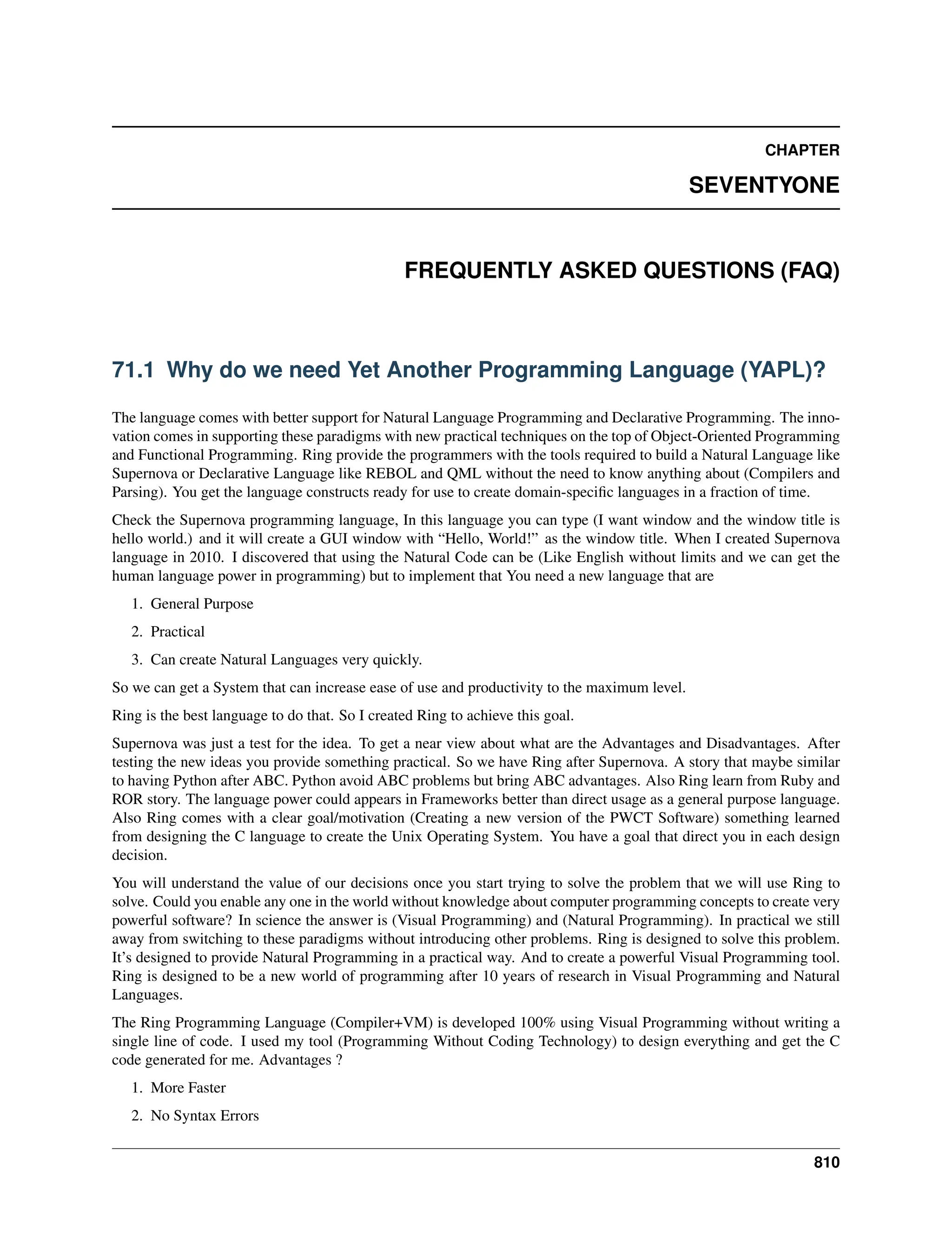 CHAPTER SEVENTYONE FREQUENTLY ASKED QUESTIONS (FAQ) 71.1 Why do we need Yet Another Programming Language (YAPL)? The language comes with better support for Natural Language Programming and Declarative Programming. The inno- vation comes in supporting these paradigms with new practical techniques on the top of Object-Oriented Programming and Functional Programming. Ring provide the programmers with the tools required to build a Natural Language like Supernova or Declarative Language like REBOL and QML without the need to know anything about (Compilers and Parsing). You get the language constructs ready for use to create domain-specific languages in a fraction of time. Check the Supernova programming language, In this language you can type (I want window and the window title is hello world.) and it will create a GUI window with “Hello, World!” as the window title. When I created Supernova language in 2010. I discovered that using the Natural Code can be (Like English without limits and we can get the human language power in programming) but to implement that You need a new language that are 1. General Purpose 2. Practical 3. Can create Natural Languages very quickly. So we can get a System that can increase ease of use and productivity to the maximum level. Ring is the best language to do that. So I created Ring to achieve this goal. Supernova was just a test for the idea. To get a near view about what are the Advantages and Disadvantages. After testing the new ideas you provide something practical. So we have Ring after Supernova. A story that maybe similar to having Python after ABC. Python avoid ABC problems but bring ABC advantages. Also Ring learn from Ruby and ROR story. The language power could appears in Frameworks better than direct usage as a general purpose language. Also Ring comes with a clear goal/motivation (Creating a new version of the PWCT Software) something learned from designing the C language to create the Unix Operating System. You have a goal that direct you in each design decision. You will understand the value of our decisions once you start trying to solve the problem that we will use Ring to solve. Could you enable any one in the world without knowledge about computer programming concepts to create very powerful software? In science the answer is (Visual Programming) and (Natural Programming). In practical we still away from switching to these paradigms without introducing other problems. Ring is designed to solve this problem. It’s designed to provide Natural Programming in a practical way. And to create a powerful Visual Programming tool. Ring is designed to be a new world of programming after 10 years of research in Visual Programming and Natural Languages. The Ring Programming Language (Compiler+VM) is developed 100% using Visual Programming without writing a single line of code. I used my tool (Programming Without Coding Technology) to design everything and get the C code generated for me. Advantages ? 1. More Faster 2. No Syntax Errors 810 