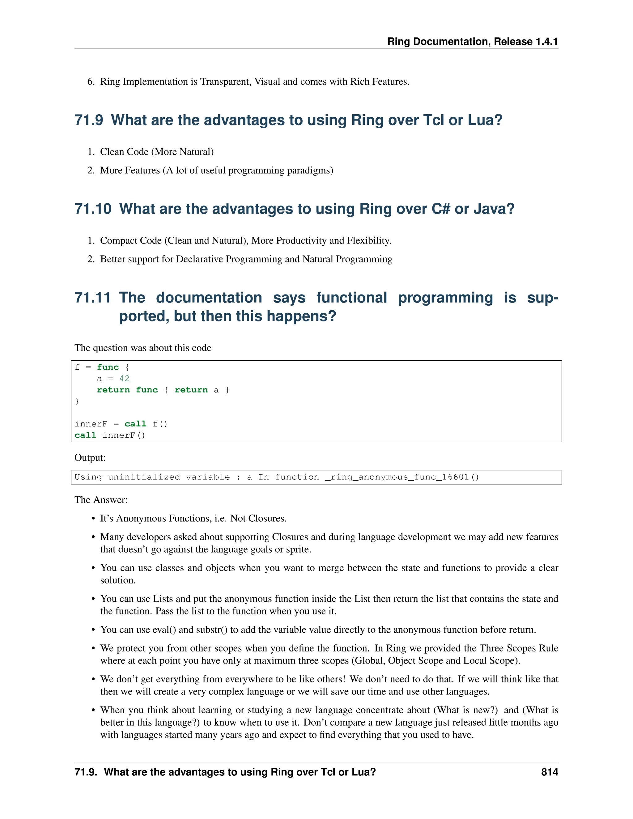 Ring Documentation, Release 1.4.1 6. Ring Implementation is Transparent, Visual and comes with Rich Features. 71.9 What are the advantages to using Ring over Tcl or Lua? 1. Clean Code (More Natural) 2. More Features (A lot of useful programming paradigms) 71.10 What are the advantages to using Ring over C# or Java? 1. Compact Code (Clean and Natural), More Productivity and Flexibility. 2. Better support for Declarative Programming and Natural Programming 71.11 The documentation says functional programming is sup- ported, but then this happens? The question was about this code f = func { a = 42 return func { return a } } innerF = call f() call innerF() Output: Using uninitialized variable : a In function _ring_anonymous_func_16601() The Answer: • It’s Anonymous Functions, i.e. Not Closures. • Many developers asked about supporting Closures and during language development we may add new features that doesn’t go against the language goals or sprite. • You can use classes and objects when you want to merge between the state and functions to provide a clear solution. • You can use Lists and put the anonymous function inside the List then return the list that contains the state and the function. Pass the list to the function when you use it. • You can use eval() and substr() to add the variable value directly to the anonymous function before return. • We protect you from other scopes when you define the function. In Ring we provided the Three Scopes Rule where at each point you have only at maximum three scopes (Global, Object Scope and Local Scope). • We don’t get everything from everywhere to be like others! We don’t need to do that. If we will think like that then we will create a very complex language or we will save our time and use other languages. • When you think about learning or studying a new language concentrate about (What is new?) and (What is better in this language?) to know when to use it. Don’t compare a new language just released little months ago with languages started many years ago and expect to find everything that you used to have. 71.9. What are the advantages to using Ring over Tcl or Lua? 814 