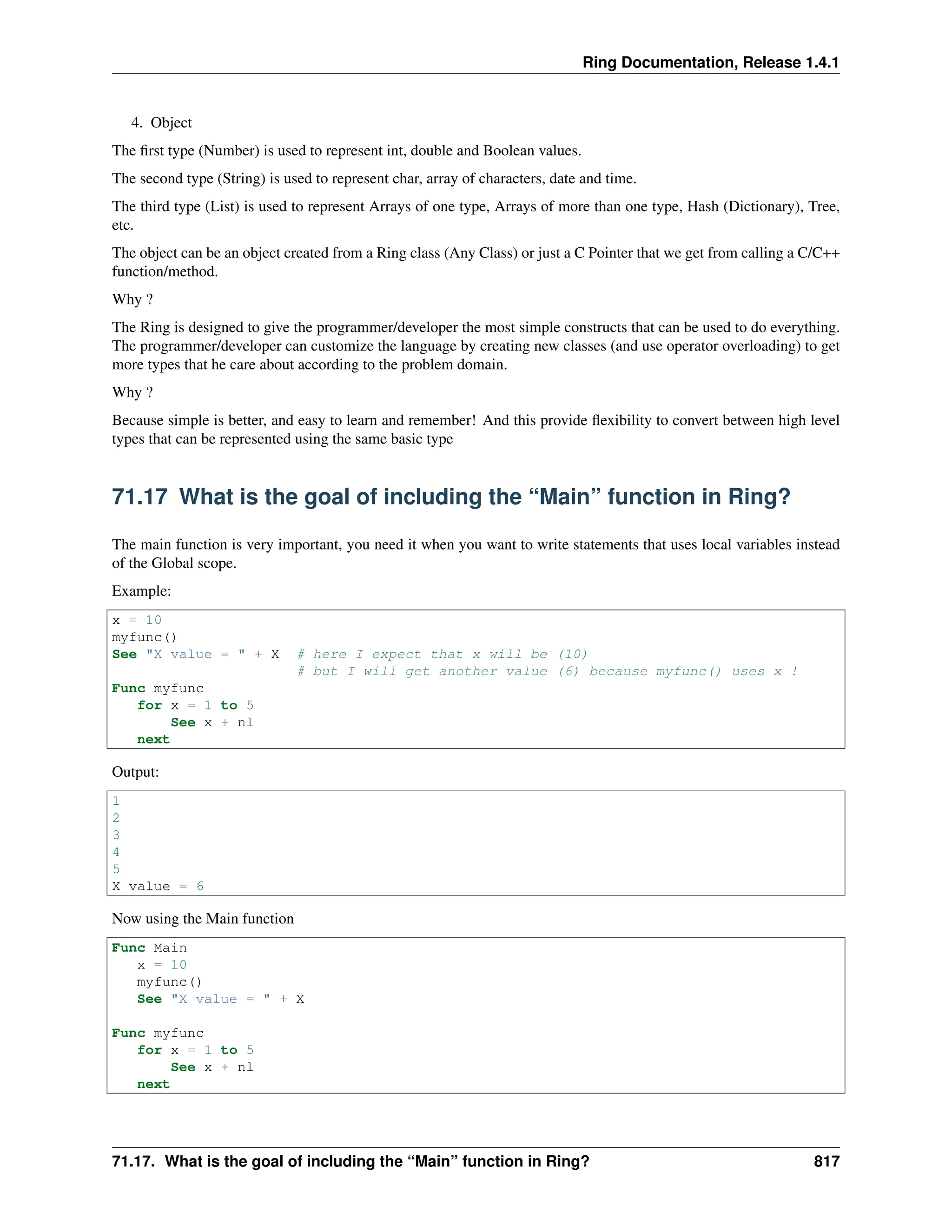 Ring Documentation, Release 1.4.1 4. Object The first type (Number) is used to represent int, double and Boolean values. The second type (String) is used to represent char, array of characters, date and time. The third type (List) is used to represent Arrays of one type, Arrays of more than one type, Hash (Dictionary), Tree, etc. The object can be an object created from a Ring class (Any Class) or just a C Pointer that we get from calling a C/C++ function/method. Why ? The Ring is designed to give the programmer/developer the most simple constructs that can be used to do everything. The programmer/developer can customize the language by creating new classes (and use operator overloading) to get more types that he care about according to the problem domain. Why ? Because simple is better, and easy to learn and remember! And this provide flexibility to convert between high level types that can be represented using the same basic type 71.17 What is the goal of including the “Main” function in Ring? The main function is very important, you need it when you want to write statements that uses local variables instead of the Global scope. Example: x = 10 myfunc() See "X value = " + X # here I expect that x will be (10) # but I will get another value (6) because myfunc() uses x ! Func myfunc for x = 1 to 5 See x + nl next Output: 1 2 3 4 5 X value = 6 Now using the Main function Func Main x = 10 myfunc() See "X value = " + X Func myfunc for x = 1 to 5 See x + nl next 71.17. What is the goal of including the “Main” function in Ring? 817 