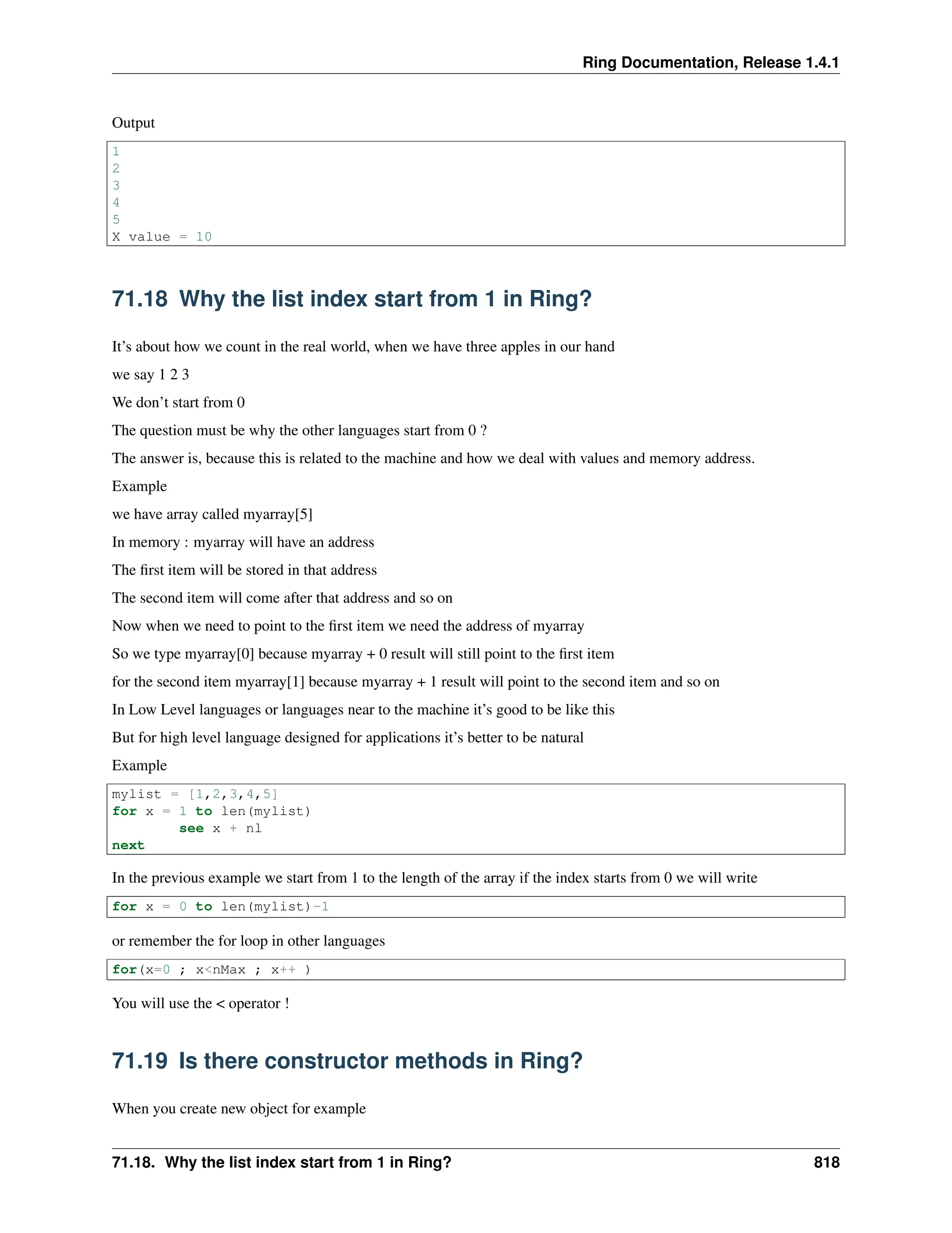 Ring Documentation, Release 1.4.1 Output 1 2 3 4 5 X value = 10 71.18 Why the list index start from 1 in Ring? It’s about how we count in the real world, when we have three apples in our hand we say 1 2 3 We don’t start from 0 The question must be why the other languages start from 0 ? The answer is, because this is related to the machine and how we deal with values and memory address. Example we have array called myarray[5] In memory : myarray will have an address The first item will be stored in that address The second item will come after that address and so on Now when we need to point to the first item we need the address of myarray So we type myarray[0] because myarray + 0 result will still point to the first item for the second item myarray[1] because myarray + 1 result will point to the second item and so on In Low Level languages or languages near to the machine it’s good to be like this But for high level language designed for applications it’s better to be natural Example mylist = [1,2,3,4,5] for x = 1 to len(mylist) see x + nl next In the previous example we start from 1 to the length of the array if the index starts from 0 we will write for x = 0 to len(mylist)-1 or remember the for loop in other languages for(x=0 ; x<nMax ; x++ ) You will use the < operator ! 71.19 Is there constructor methods in Ring? When you create new object for example 71.18. Why the list index start from 1 in Ring? 818 