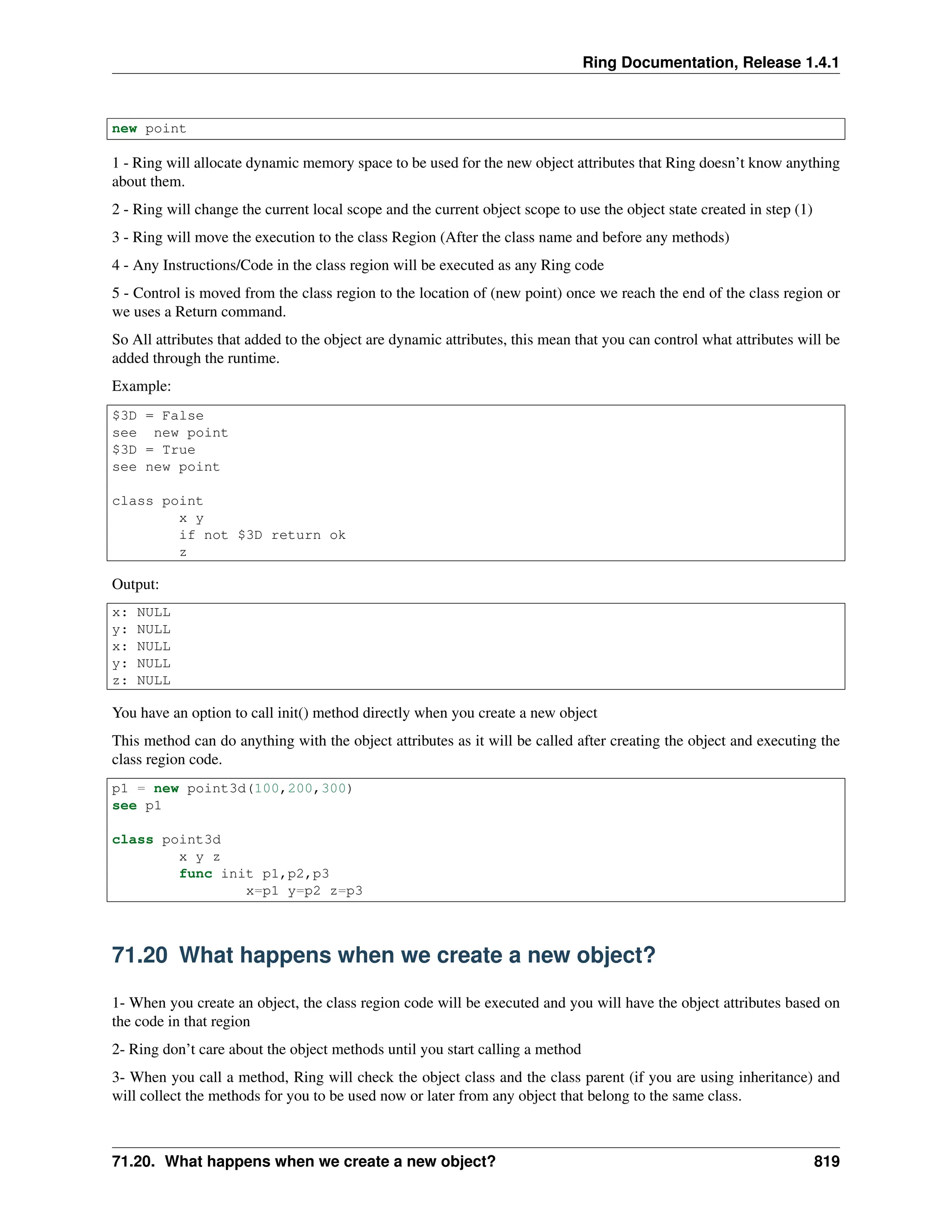 Ring Documentation, Release 1.4.1 new point 1 - Ring will allocate dynamic memory space to be used for the new object attributes that Ring doesn’t know anything about them. 2 - Ring will change the current local scope and the current object scope to use the object state created in step (1) 3 - Ring will move the execution to the class Region (After the class name and before any methods) 4 - Any Instructions/Code in the class region will be executed as any Ring code 5 - Control is moved from the class region to the location of (new point) once we reach the end of the class region or we uses a Return command. So All attributes that added to the object are dynamic attributes, this mean that you can control what attributes will be added through the runtime. Example: $3D = False see new point $3D = True see new point class point x y if not $3D return ok z Output: x: NULL y: NULL x: NULL y: NULL z: NULL You have an option to call init() method directly when you create a new object This method can do anything with the object attributes as it will be called after creating the object and executing the class region code. p1 = new point3d(100,200,300) see p1 class point3d x y z func init p1,p2,p3 x=p1 y=p2 z=p3 71.20 What happens when we create a new object? 1- When you create an object, the class region code will be executed and you will have the object attributes based on the code in that region 2- Ring don’t care about the object methods until you start calling a method 3- When you call a method, Ring will check the object class and the class parent (if you are using inheritance) and will collect the methods for you to be used now or later from any object that belong to the same class. 71.20. What happens when we create a new object? 819 