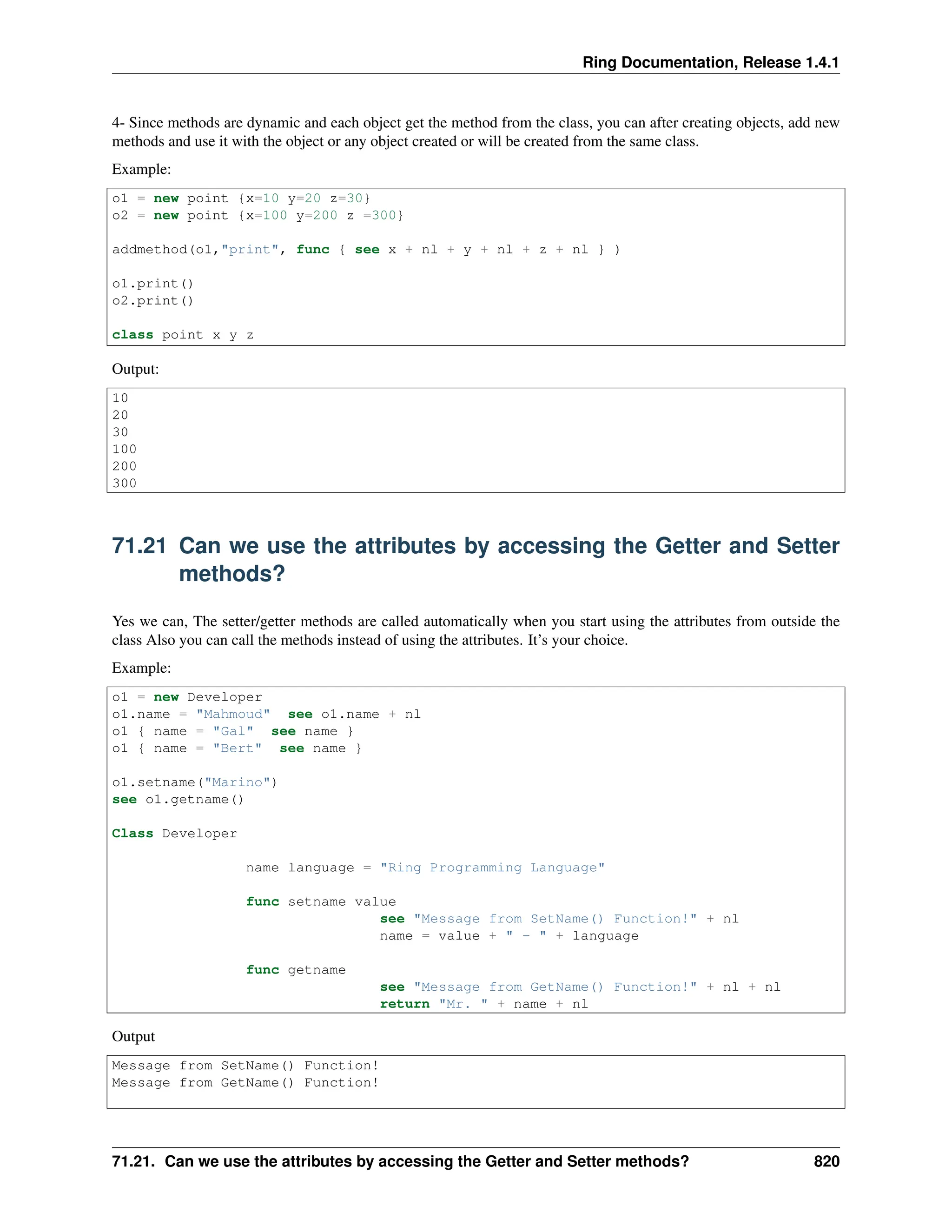 Ring Documentation, Release 1.4.1 4- Since methods are dynamic and each object get the method from the class, you can after creating objects, add new methods and use it with the object or any object created or will be created from the same class. Example: o1 = new point {x=10 y=20 z=30} o2 = new point {x=100 y=200 z =300} addmethod(o1,"print", func { see x + nl + y + nl + z + nl } ) o1.print() o2.print() class point x y z Output: 10 20 30 100 200 300 71.21 Can we use the attributes by accessing the Getter and Setter methods? Yes we can, The setter/getter methods are called automatically when you start using the attributes from outside the class Also you can call the methods instead of using the attributes. It’s your choice. Example: o1 = new Developer o1.name = "Mahmoud" see o1.name + nl o1 { name = "Gal" see name } o1 { name = "Bert" see name } o1.setname("Marino") see o1.getname() Class Developer name language = "Ring Programming Language" func setname value see "Message from SetName() Function!" + nl name = value + " - " + language func getname see "Message from GetName() Function!" + nl + nl return "Mr. " + name + nl Output Message from SetName() Function! Message from GetName() Function! 71.21. Can we use the attributes by accessing the Getter and Setter methods? 820 