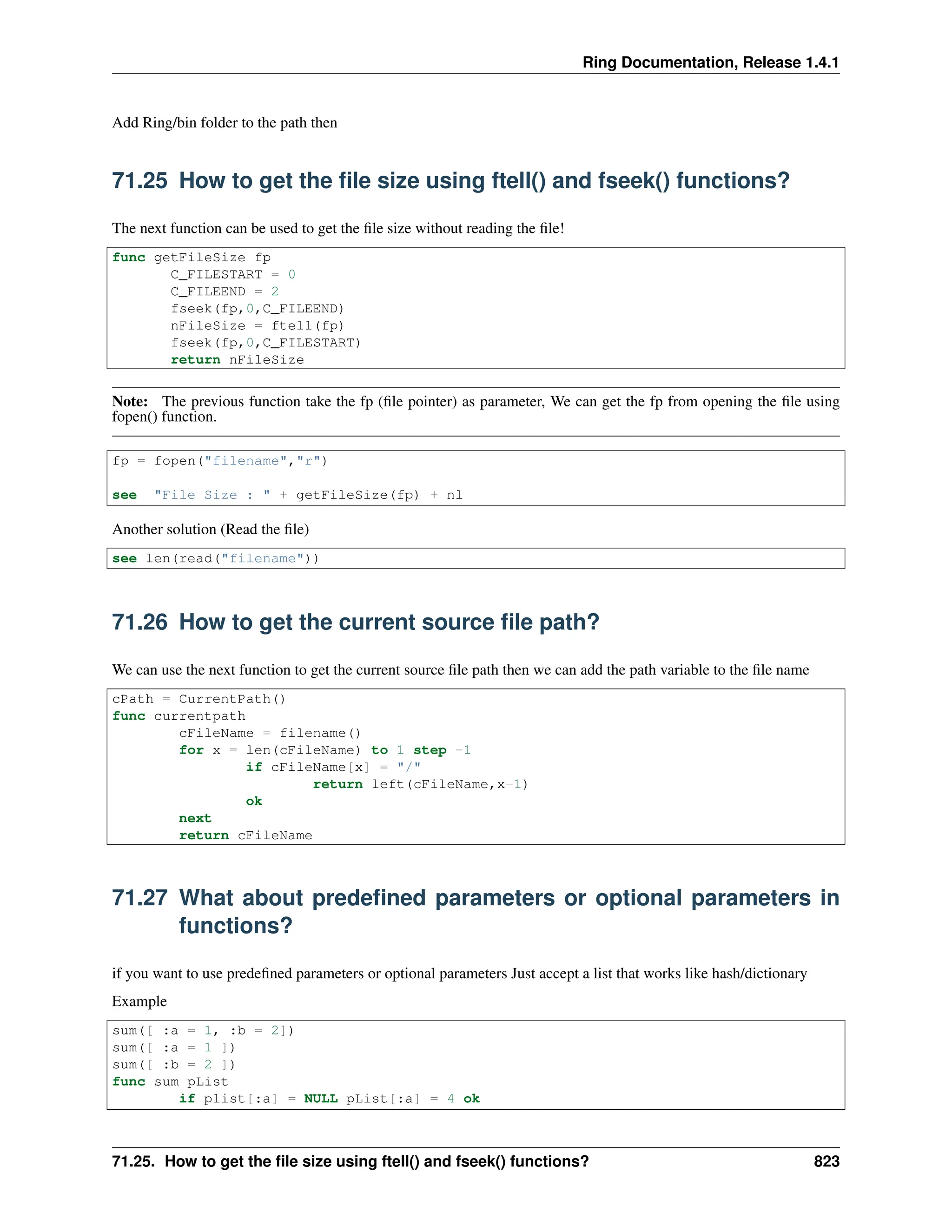 Ring Documentation, Release 1.4.1 Add Ring/bin folder to the path then 71.25 How to get the file size using ftell() and fseek() functions? The next function can be used to get the file size without reading the file! func getFileSize fp C_FILESTART = 0 C_FILEEND = 2 fseek(fp,0,C_FILEEND) nFileSize = ftell(fp) fseek(fp,0,C_FILESTART) return nFileSize Note: The previous function take the fp (file pointer) as parameter, We can get the fp from opening the file using fopen() function. fp = fopen("filename","r") see "File Size : " + getFileSize(fp) + nl Another solution (Read the file) see len(read("filename")) 71.26 How to get the current source file path? We can use the next function to get the current source file path then we can add the path variable to the file name cPath = CurrentPath() func currentpath cFileName = filename() for x = len(cFileName) to 1 step -1 if cFileName[x] = "/" return left(cFileName,x-1) ok next return cFileName 71.27 What about predefined parameters or optional parameters in functions? if you want to use predefined parameters or optional parameters Just accept a list that works like hash/dictionary Example sum([ :a = 1, :b = 2]) sum([ :a = 1 ]) sum([ :b = 2 ]) func sum pList if plist[:a] = NULL pList[:a] = 4 ok 71.25. How to get the file size using ftell() and fseek() functions? 823 
