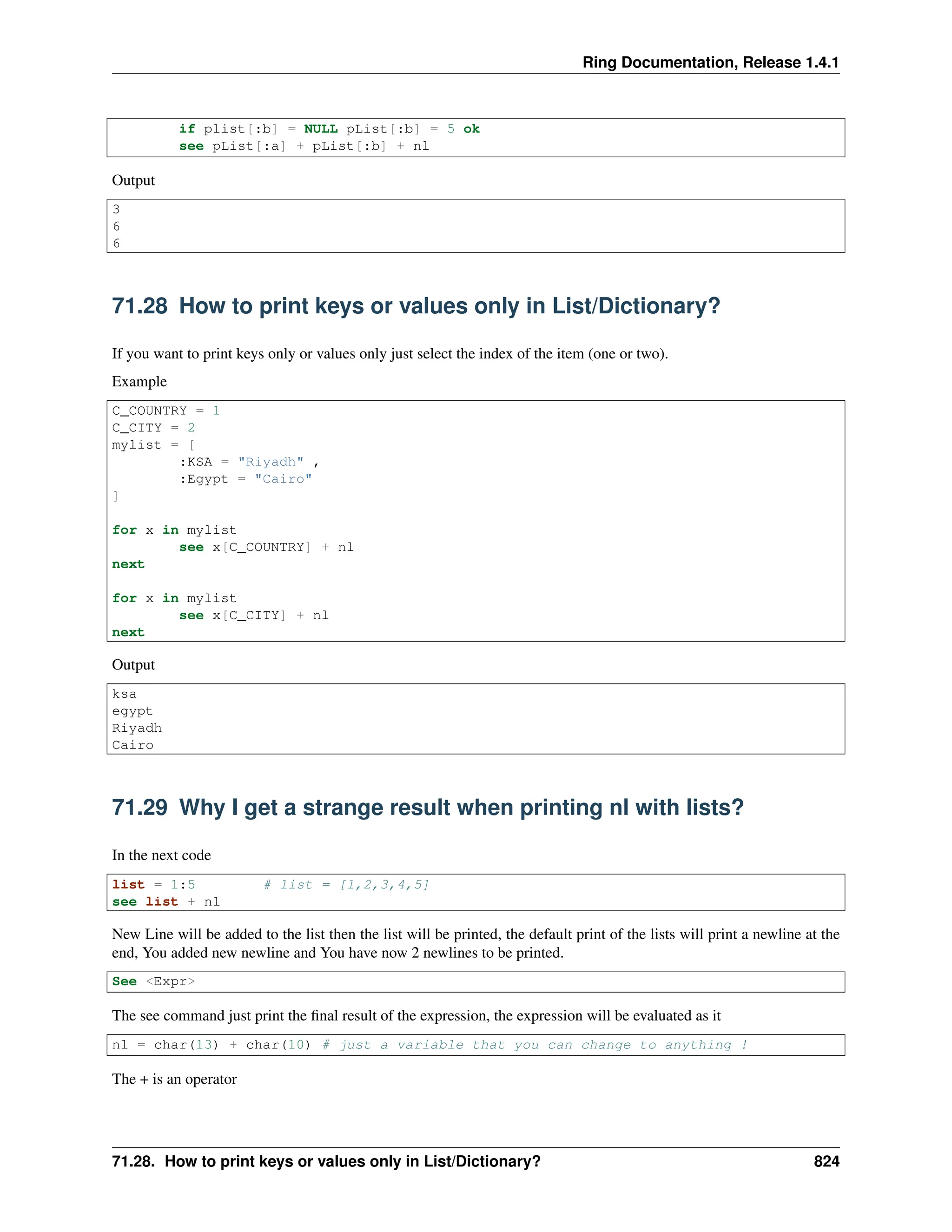 Ring Documentation, Release 1.4.1 if plist[:b] = NULL pList[:b] = 5 ok see pList[:a] + pList[:b] + nl Output 3 6 6 71.28 How to print keys or values only in List/Dictionary? If you want to print keys only or values only just select the index of the item (one or two). Example C_COUNTRY = 1 C_CITY = 2 mylist = [ :KSA = "Riyadh" , :Egypt = "Cairo" ] for x in mylist see x[C_COUNTRY] + nl next for x in mylist see x[C_CITY] + nl next Output ksa egypt Riyadh Cairo 71.29 Why I get a strange result when printing nl with lists? In the next code list = 1:5 # list = [1,2,3,4,5] see list + nl New Line will be added to the list then the list will be printed, the default print of the lists will print a newline at the end, You added new newline and You have now 2 newlines to be printed. See <Expr> The see command just print the final result of the expression, the expression will be evaluated as it nl = char(13) + char(10) # just a variable that you can change to anything ! The + is an operator 71.28. How to print keys or values only in List/Dictionary? 824 