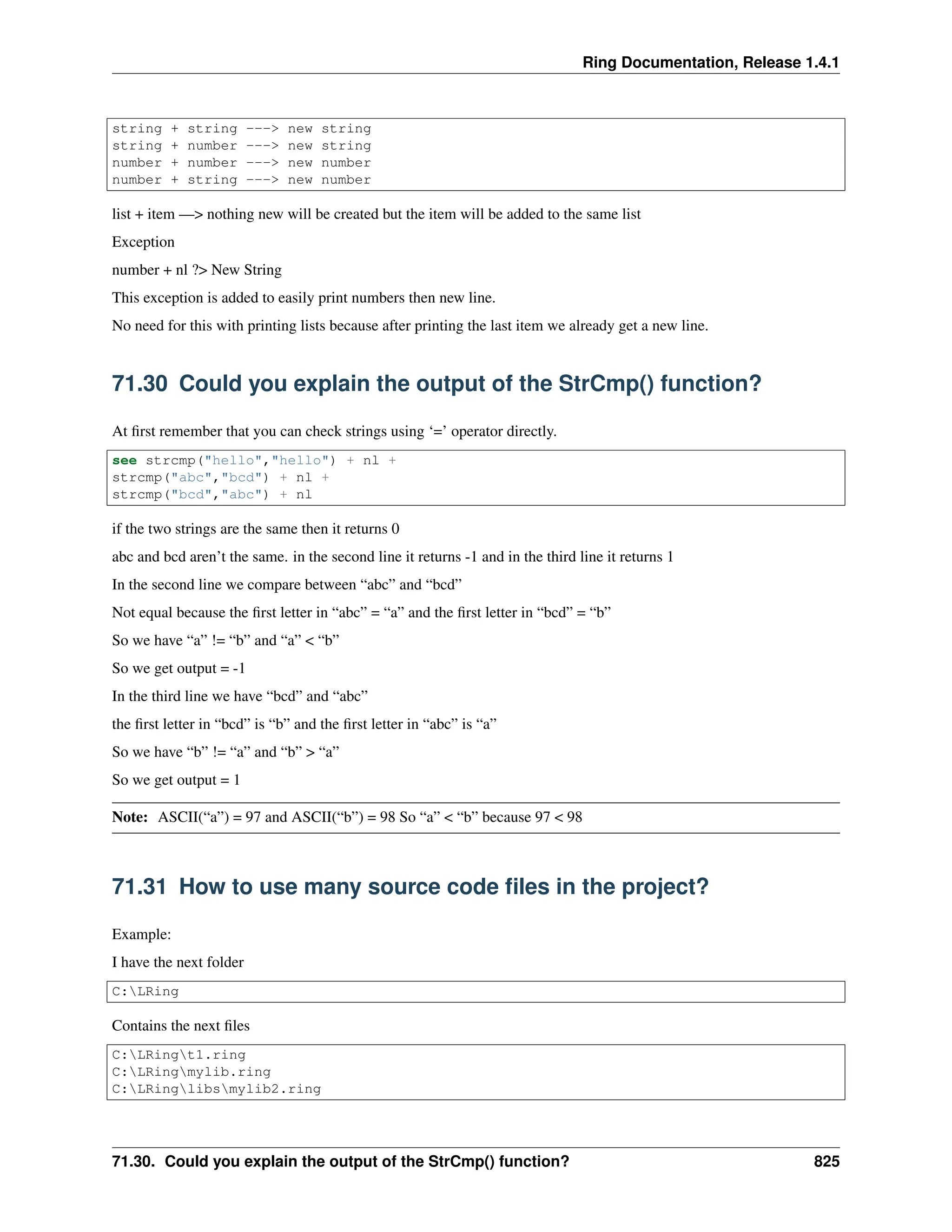 Ring Documentation, Release 1.4.1 string + string ---> new string string + number ---> new string number + number ---> new number number + string ---> new number list + item —> nothing new will be created but the item will be added to the same list Exception number + nl ?> New String This exception is added to easily print numbers then new line. No need for this with printing lists because after printing the last item we already get a new line. 71.30 Could you explain the output of the StrCmp() function? At first remember that you can check strings using ‘=’ operator directly. see strcmp("hello","hello") + nl + strcmp("abc","bcd") + nl + strcmp("bcd","abc") + nl if the two strings are the same then it returns 0 abc and bcd aren’t the same. in the second line it returns -1 and in the third line it returns 1 In the second line we compare between “abc” and “bcd” Not equal because the first letter in “abc” = “a” and the first letter in “bcd” = “b” So we have “a” != “b” and “a” < “b” So we get output = -1 In the third line we have “bcd” and “abc” the first letter in “bcd” is “b” and the first letter in “abc” is “a” So we have “b” != “a” and “b” > “a” So we get output = 1 Note: ASCII(“a”) = 97 and ASCII(“b”) = 98 So “a” < “b” because 97 < 98 71.31 How to use many source code files in the project? Example: I have the next folder C:LRing Contains the next files C:LRingt1.ring C:LRingmylib.ring C:LRinglibsmylib2.ring 71.30. Could you explain the output of the StrCmp() function? 825 