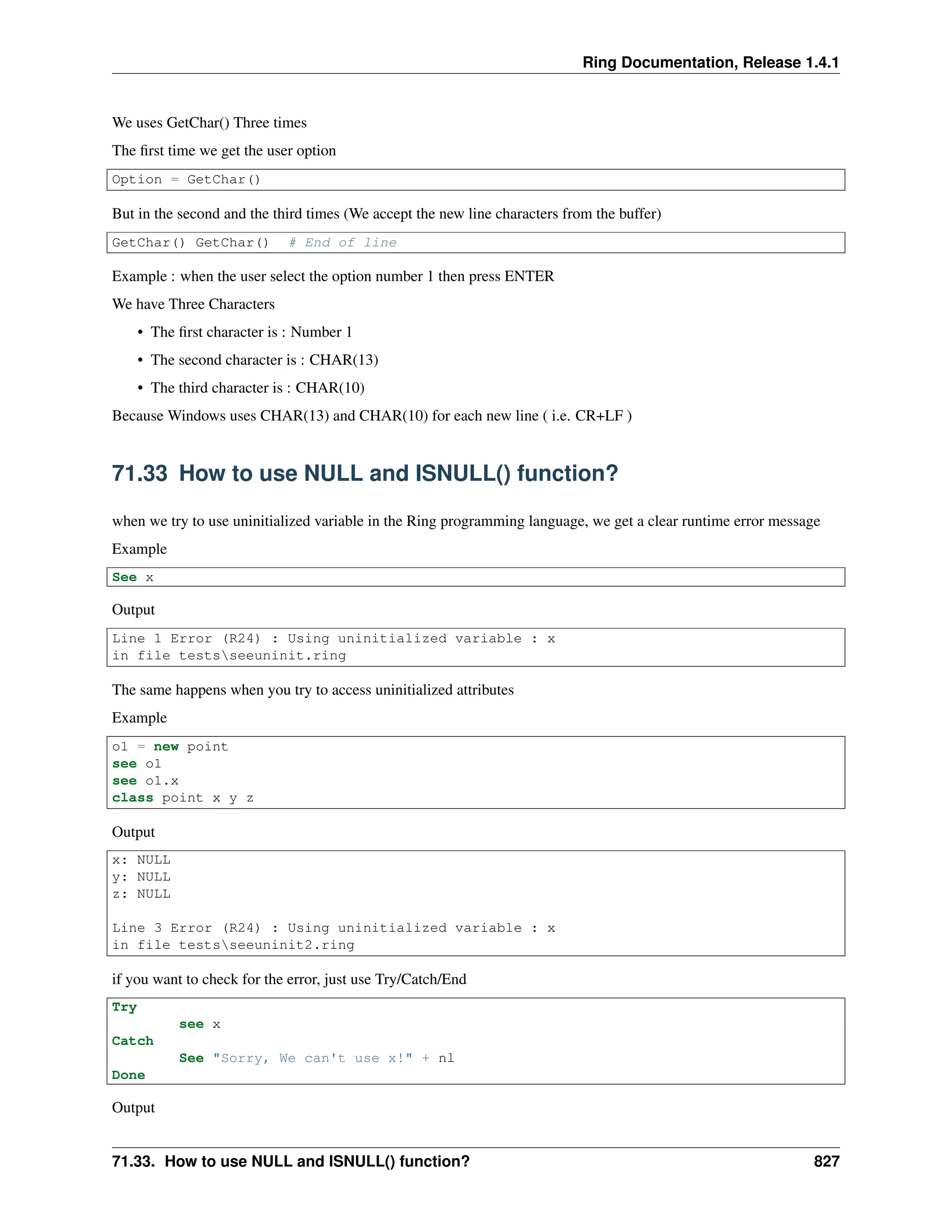 Ring Documentation, Release 1.4.1 We uses GetChar() Three times The first time we get the user option Option = GetChar() But in the second and the third times (We accept the new line characters from the buffer) GetChar() GetChar() # End of line Example : when the user select the option number 1 then press ENTER We have Three Characters • The first character is : Number 1 • The second character is : CHAR(13) • The third character is : CHAR(10) Because Windows uses CHAR(13) and CHAR(10) for each new line ( i.e. CR+LF ) 71.33 How to use NULL and ISNULL() function? when we try to use uninitialized variable in the Ring programming language, we get a clear runtime error message Example See x Output Line 1 Error (R24) : Using uninitialized variable : x in file testsseeuninit.ring The same happens when you try to access uninitialized attributes Example o1 = new point see o1 see o1.x class point x y z Output x: NULL y: NULL z: NULL Line 3 Error (R24) : Using uninitialized variable : x in file testsseeuninit2.ring if you want to check for the error, just use Try/Catch/End Try see x Catch See "Sorry, We can't use x!" + nl Done Output 71.33. How to use NULL and ISNULL() function? 827 