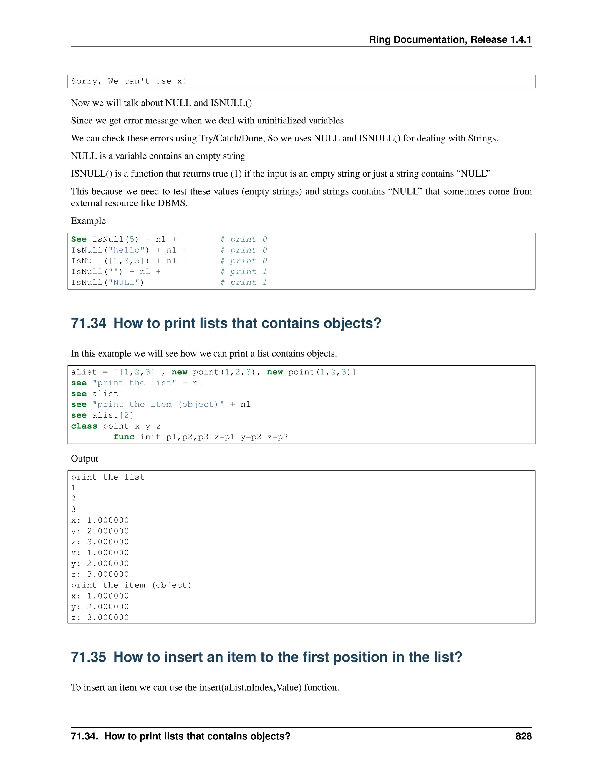 Ring Documentation, Release 1.4.1 Sorry, We can't use x! Now we will talk about NULL and ISNULL() Since we get error message when we deal with uninitialized variables We can check these errors using Try/Catch/Done, So we uses NULL and ISNULL() for dealing with Strings. NULL is a variable contains an empty string ISNULL() is a function that returns true (1) if the input is an empty string or just a string contains “NULL” This because we need to test these values (empty strings) and strings contains “NULL” that sometimes come from external resource like DBMS. Example See IsNull(5) + nl + # print 0 IsNull("hello") + nl + # print 0 IsNull([1,3,5]) + nl + # print 0 IsNull("") + nl + # print 1 IsNull("NULL") # print 1 71.34 How to print lists that contains objects? In this example we will see how we can print a list contains objects. aList = [[1,2,3] , new point(1,2,3), new point(1,2,3)] see "print the list" + nl see alist see "print the item (object)" + nl see alist[2] class point x y z func init p1,p2,p3 x=p1 y=p2 z=p3 Output print the list 1 2 3 x: 1.000000 y: 2.000000 z: 3.000000 x: 1.000000 y: 2.000000 z: 3.000000 print the item (object) x: 1.000000 y: 2.000000 z: 3.000000 71.35 How to insert an item to the first position in the list? To insert an item we can use the insert(aList,nIndex,Value) function. 71.34. How to print lists that contains objects? 828 