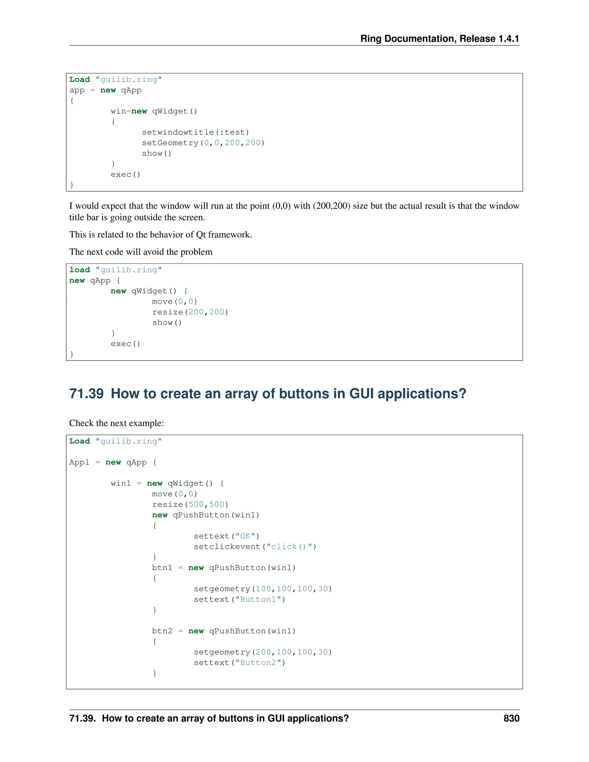 Ring Documentation, Release 1.4.1 Load "guilib.ring" app = new qApp { win=new qWidget() { setwindowtitle(:test) setGeometry(0,0,200,200) show() } exec() } I would expect that the window will run at the point (0,0) with (200,200) size but the actual result is that the window title bar is going outside the screen. This is related to the behavior of Qt framework. The next code will avoid the problem load "guilib.ring" new qApp { new qWidget() { move(0,0) resize(200,200) show() } exec() } 71.39 How to create an array of buttons in GUI applications? Check the next example: Load "guilib.ring" App1 = new qApp { win1 = new qWidget() { move(0,0) resize(500,500) new qPushButton(win1) { settext("OK") setclickevent("click()") } btn1 = new qPushButton(win1) { setgeometry(100,100,100,30) settext("Button1") } btn2 = new qPushButton(win1) { setgeometry(200,100,100,30) settext("Button2") } 71.39. How to create an array of buttons in GUI applications? 830 