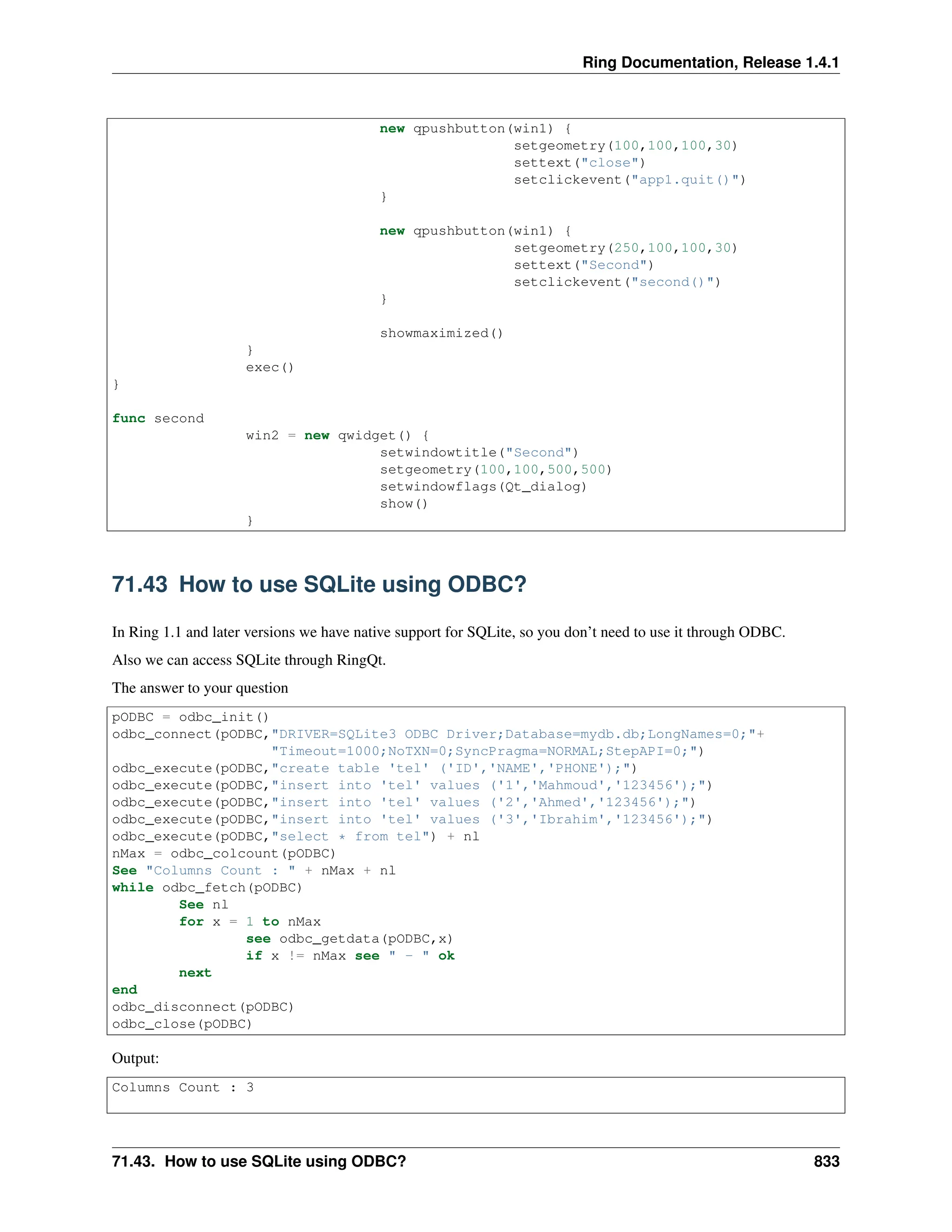 Ring Documentation, Release 1.4.1 new qpushbutton(win1) { setgeometry(100,100,100,30) settext("close") setclickevent("app1.quit()") } new qpushbutton(win1) { setgeometry(250,100,100,30) settext("Second") setclickevent("second()") } showmaximized() } exec() } func second win2 = new qwidget() { setwindowtitle("Second") setgeometry(100,100,500,500) setwindowflags(Qt_dialog) show() } 71.43 How to use SQLite using ODBC? In Ring 1.1 and later versions we have native support for SQLite, so you don’t need to use it through ODBC. Also we can access SQLite through RingQt. The answer to your question pODBC = odbc_init() odbc_connect(pODBC,"DRIVER=SQLite3 ODBC Driver;Database=mydb.db;LongNames=0;"+ "Timeout=1000;NoTXN=0;SyncPragma=NORMAL;StepAPI=0;") odbc_execute(pODBC,"create table 'tel' ('ID','NAME','PHONE');") odbc_execute(pODBC,"insert into 'tel' values ('1','Mahmoud','123456');") odbc_execute(pODBC,"insert into 'tel' values ('2','Ahmed','123456');") odbc_execute(pODBC,"insert into 'tel' values ('3','Ibrahim','123456');") odbc_execute(pODBC,"select * from tel") + nl nMax = odbc_colcount(pODBC) See "Columns Count : " + nMax + nl while odbc_fetch(pODBC) See nl for x = 1 to nMax see odbc_getdata(pODBC,x) if x != nMax see " - " ok next end odbc_disconnect(pODBC) odbc_close(pODBC) Output: Columns Count : 3 71.43. How to use SQLite using ODBC? 833 