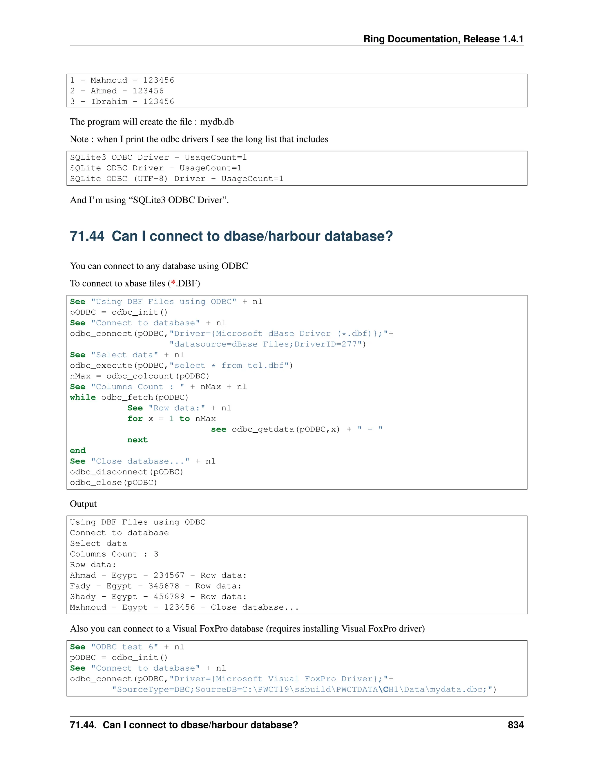 Ring Documentation, Release 1.4.1 1 - Mahmoud - 123456 2 - Ahmed - 123456 3 - Ibrahim - 123456 The program will create the file : mydb.db Note : when I print the odbc drivers I see the long list that includes SQLite3 ODBC Driver - UsageCount=1 SQLite ODBC Driver - UsageCount=1 SQLite ODBC (UTF-8) Driver - UsageCount=1 And I’m using “SQLite3 ODBC Driver”. 71.44 Can I connect to dbase/harbour database? You can connect to any database using ODBC To connect to xbase files (*.DBF) See "Using DBF Files using ODBC" + nl pODBC = odbc_init() See "Connect to database" + nl odbc_connect(pODBC,"Driver={Microsoft dBase Driver (*.dbf)};"+ "datasource=dBase Files;DriverID=277") See "Select data" + nl odbc_execute(pODBC,"select * from tel.dbf") nMax = odbc_colcount(pODBC) See "Columns Count : " + nMax + nl while odbc_fetch(pODBC) See "Row data:" + nl for x = 1 to nMax see odbc_getdata(pODBC,x) + " - " next end See "Close database..." + nl odbc_disconnect(pODBC) odbc_close(pODBC) Output Using DBF Files using ODBC Connect to database Select data Columns Count : 3 Row data: Ahmad - Egypt - 234567 - Row data: Fady - Egypt - 345678 - Row data: Shady - Egypt - 456789 - Row data: Mahmoud - Egypt - 123456 - Close database... Also you can connect to a Visual FoxPro database (requires installing Visual FoxPro driver) See "ODBC test 6" + nl pODBC = odbc_init() See "Connect to database" + nl odbc_connect(pODBC,"Driver={Microsoft Visual FoxPro Driver};"+ "SourceType=DBC;SourceDB=C:PWCT19ssbuildPWCTDATACH1Datamydata.dbc;") 71.44. Can I connect to dbase/harbour database? 834 