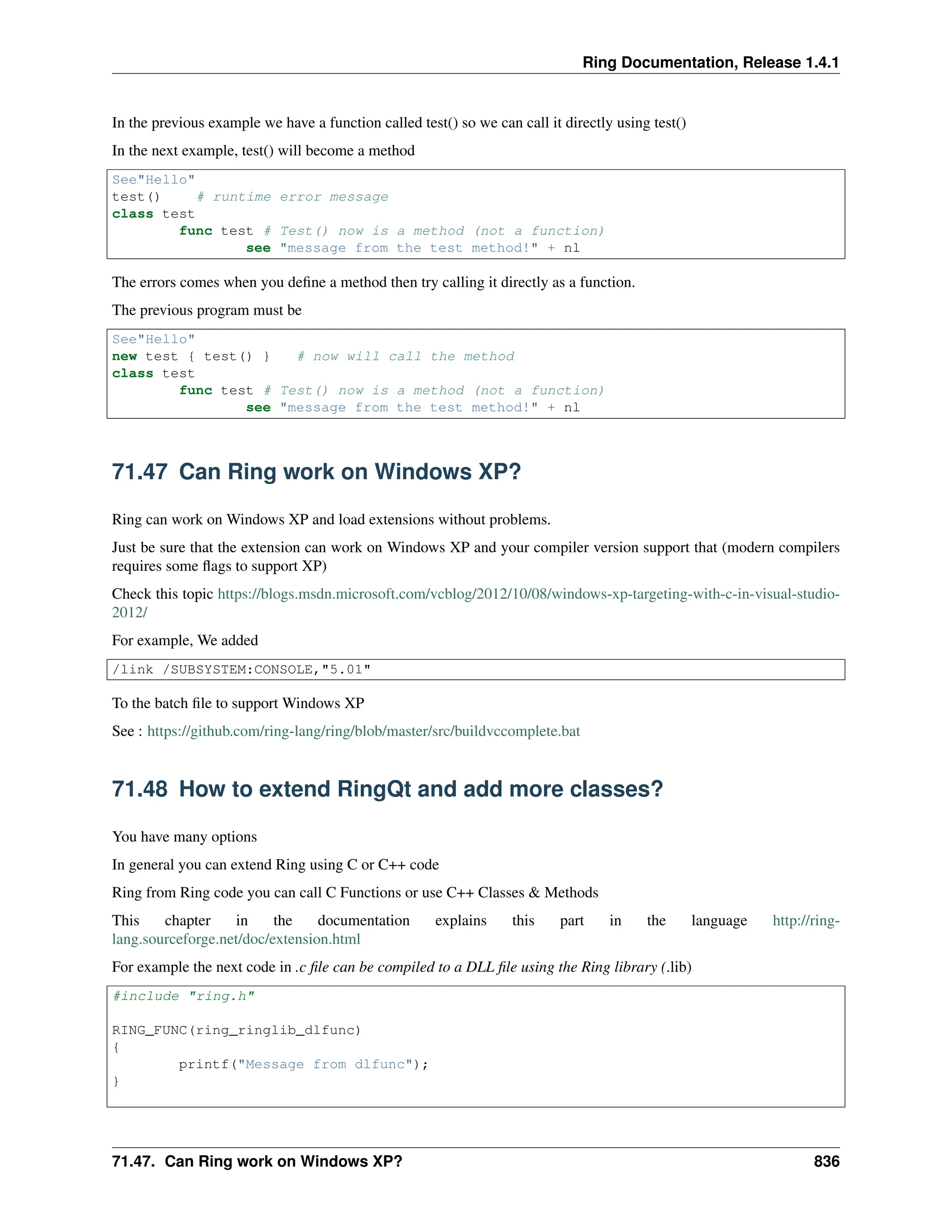 Ring Documentation, Release 1.4.1 In the previous example we have a function called test() so we can call it directly using test() In the next example, test() will become a method See"Hello" test() # runtime error message class test func test # Test() now is a method (not a function) see "message from the test method!" + nl The errors comes when you define a method then try calling it directly as a function. The previous program must be See"Hello" new test { test() } # now will call the method class test func test # Test() now is a method (not a function) see "message from the test method!" + nl 71.47 Can Ring work on Windows XP? Ring can work on Windows XP and load extensions without problems. Just be sure that the extension can work on Windows XP and your compiler version support that (modern compilers requires some flags to support XP) Check this topic https://blogs.msdn.microsoft.com/vcblog/2012/10/08/windows-xp-targeting-with-c-in-visual-studio- 2012/ For example, We added /link /SUBSYSTEM:CONSOLE,"5.01" To the batch file to support Windows XP See : https://github.com/ring-lang/ring/blob/master/src/buildvccomplete.bat 71.48 How to extend RingQt and add more classes? You have many options In general you can extend Ring using C or C++ code Ring from Ring code you can call C Functions or use C++ Classes & Methods This chapter in the documentation explains this part in the language http://ring- lang.sourceforge.net/doc/extension.html For example the next code in .c file can be compiled to a DLL file using the Ring library (.lib) #include "ring.h" RING_FUNC(ring_ringlib_dlfunc) { printf("Message from dlfunc"); } 71.47. Can Ring work on Windows XP? 836 