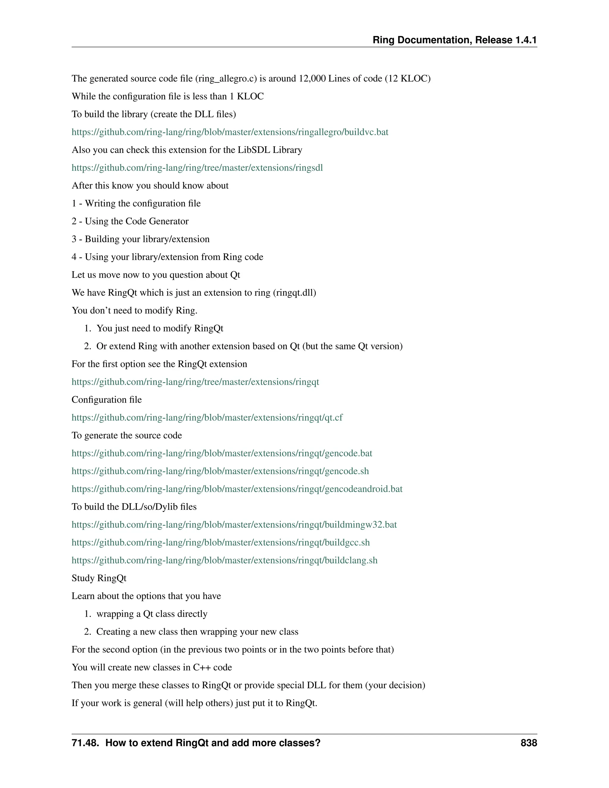Ring Documentation, Release 1.4.1 The generated source code file (ring_allegro.c) is around 12,000 Lines of code (12 KLOC) While the configuration file is less than 1 KLOC To build the library (create the DLL files) https://github.com/ring-lang/ring/blob/master/extensions/ringallegro/buildvc.bat Also you can check this extension for the LibSDL Library https://github.com/ring-lang/ring/tree/master/extensions/ringsdl After this know you should know about 1 - Writing the configuration file 2 - Using the Code Generator 3 - Building your library/extension 4 - Using your library/extension from Ring code Let us move now to you question about Qt We have RingQt which is just an extension to ring (ringqt.dll) You don’t need to modify Ring. 1. You just need to modify RingQt 2. Or extend Ring with another extension based on Qt (but the same Qt version) For the first option see the RingQt extension https://github.com/ring-lang/ring/tree/master/extensions/ringqt Configuration file https://github.com/ring-lang/ring/blob/master/extensions/ringqt/qt.cf To generate the source code https://github.com/ring-lang/ring/blob/master/extensions/ringqt/gencode.bat https://github.com/ring-lang/ring/blob/master/extensions/ringqt/gencode.sh https://github.com/ring-lang/ring/blob/master/extensions/ringqt/gencodeandroid.bat To build the DLL/so/Dylib files https://github.com/ring-lang/ring/blob/master/extensions/ringqt/buildmingw32.bat https://github.com/ring-lang/ring/blob/master/extensions/ringqt/buildgcc.sh https://github.com/ring-lang/ring/blob/master/extensions/ringqt/buildclang.sh Study RingQt Learn about the options that you have 1. wrapping a Qt class directly 2. Creating a new class then wrapping your new class For the second option (in the previous two points or in the two points before that) You will create new classes in C++ code Then you merge these classes to RingQt or provide special DLL for them (your decision) If your work is general (will help others) just put it to RingQt. 71.48. How to extend RingQt and add more classes? 838 
