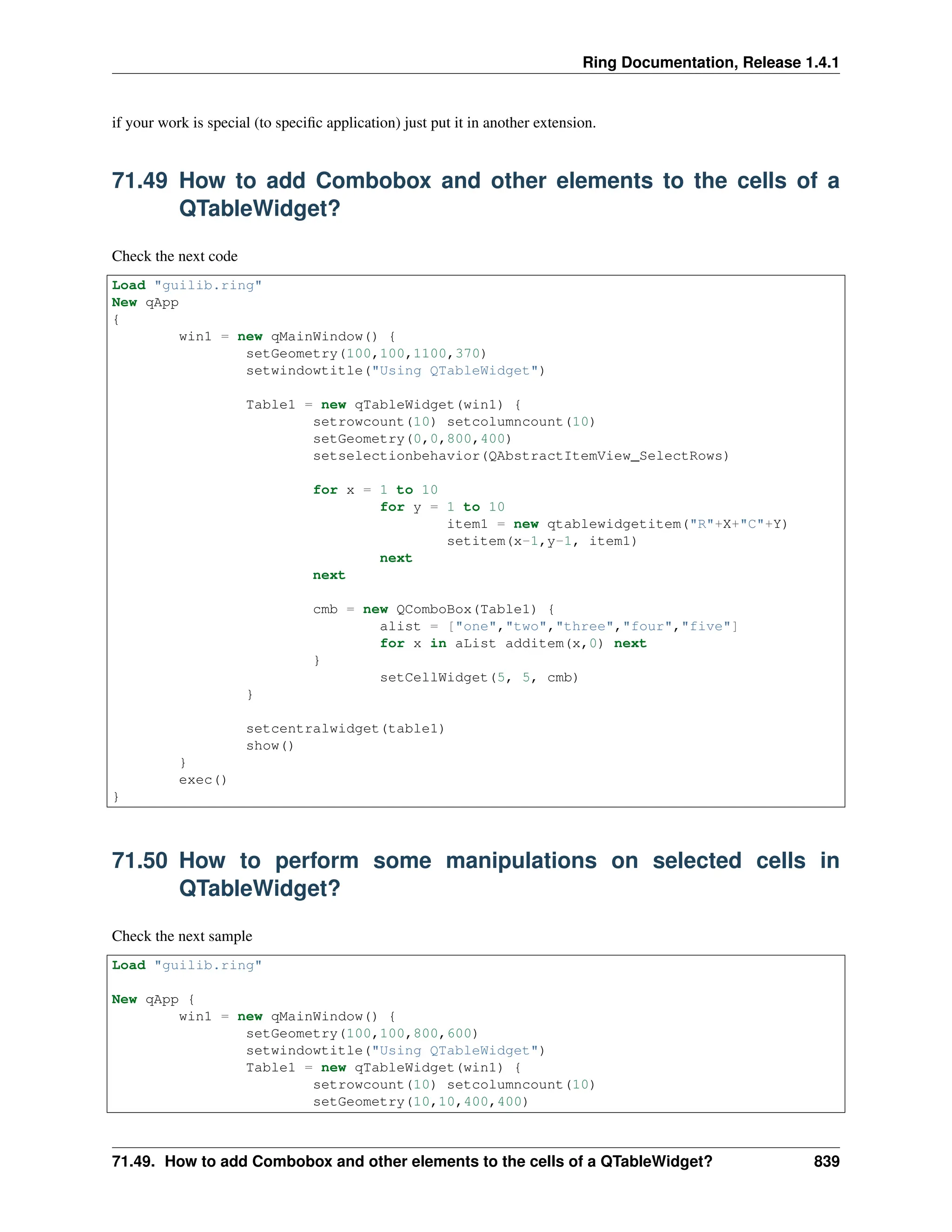 Ring Documentation, Release 1.4.1 if your work is special (to specific application) just put it in another extension. 71.49 How to add Combobox and other elements to the cells of a QTableWidget? Check the next code Load "guilib.ring" New qApp { win1 = new qMainWindow() { setGeometry(100,100,1100,370) setwindowtitle("Using QTableWidget") Table1 = new qTableWidget(win1) { setrowcount(10) setcolumncount(10) setGeometry(0,0,800,400) setselectionbehavior(QAbstractItemView_SelectRows) for x = 1 to 10 for y = 1 to 10 item1 = new qtablewidgetitem("R"+X+"C"+Y) setitem(x-1,y-1, item1) next next cmb = new QComboBox(Table1) { alist = ["one","two","three","four","five"] for x in aList additem(x,0) next } setCellWidget(5, 5, cmb) } setcentralwidget(table1) show() } exec() } 71.50 How to perform some manipulations on selected cells in QTableWidget? Check the next sample Load "guilib.ring" New qApp { win1 = new qMainWindow() { setGeometry(100,100,800,600) setwindowtitle("Using QTableWidget") Table1 = new qTableWidget(win1) { setrowcount(10) setcolumncount(10) setGeometry(10,10,400,400) 71.49. How to add Combobox and other elements to the cells of a QTableWidget? 839 