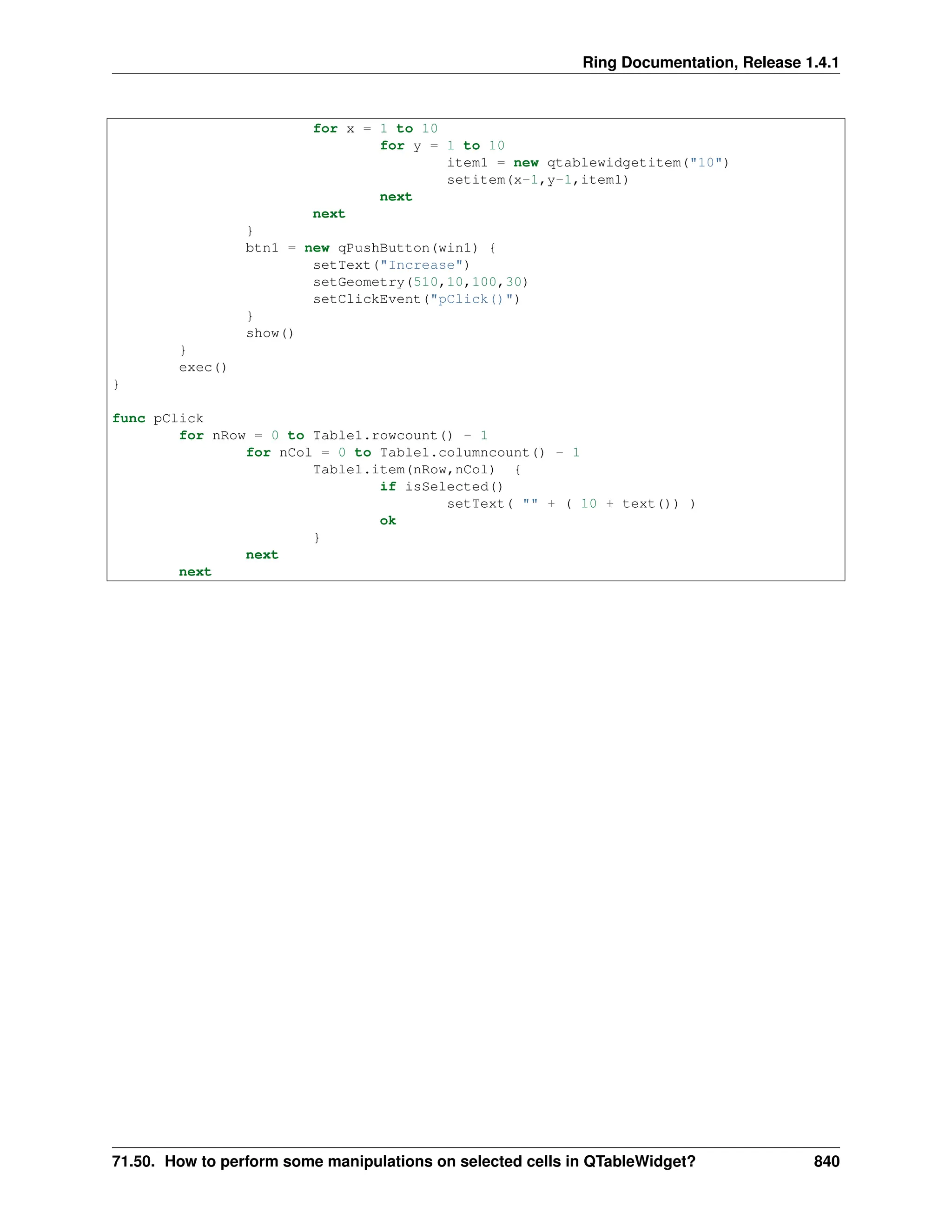 Ring Documentation, Release 1.4.1 for x = 1 to 10 for y = 1 to 10 item1 = new qtablewidgetitem("10") setitem(x-1,y-1,item1) next next } btn1 = new qPushButton(win1) { setText("Increase") setGeometry(510,10,100,30) setClickEvent("pClick()") } show() } exec() } func pClick for nRow = 0 to Table1.rowcount() - 1 for nCol = 0 to Table1.columncount() - 1 Table1.item(nRow,nCol) { if isSelected() setText( "" + ( 10 + text()) ) ok } next next 71.50. How to perform some manipulations on selected cells in QTableWidget? 840 
