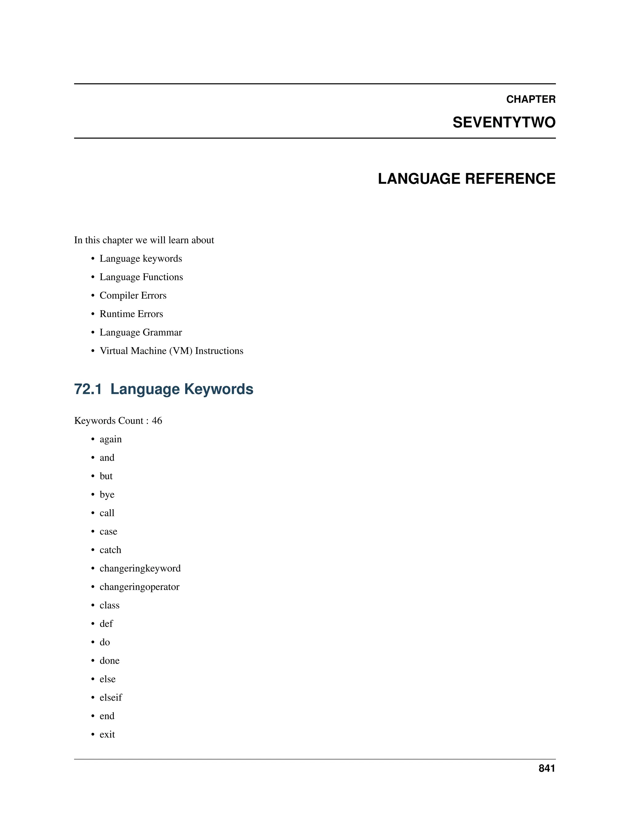 CHAPTER SEVENTYTWO LANGUAGE REFERENCE In this chapter we will learn about • Language keywords • Language Functions • Compiler Errors • Runtime Errors • Language Grammar • Virtual Machine (VM) Instructions 72.1 Language Keywords Keywords Count : 46 • again • and • but • bye • call • case • catch • changeringkeyword • changeringoperator • class • def • do • done • else • elseif • end • exit 841 
