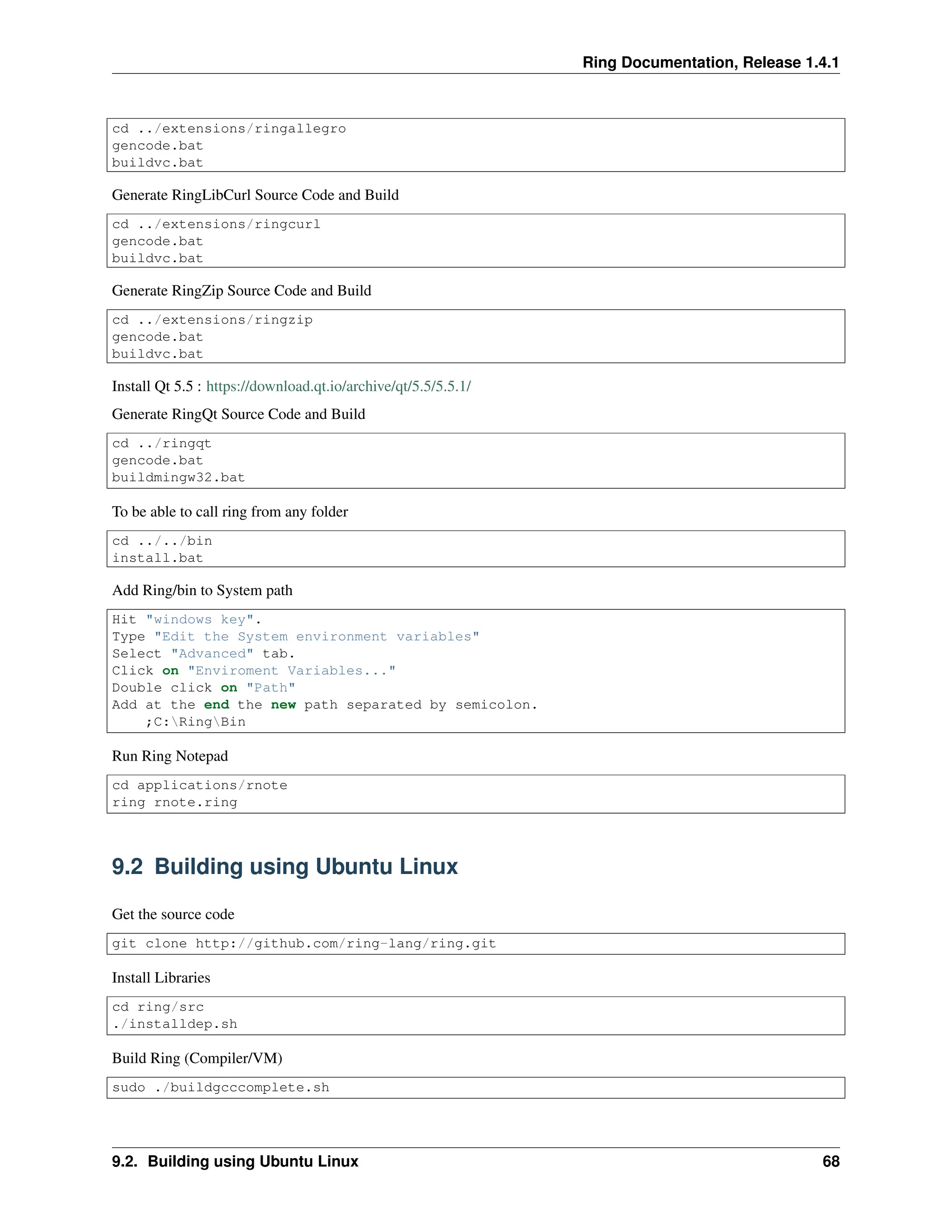Ring Documentation, Release 1.4.1 cd ../extensions/ringallegro gencode.bat buildvc.bat Generate RingLibCurl Source Code and Build cd ../extensions/ringcurl gencode.bat buildvc.bat Generate RingZip Source Code and Build cd ../extensions/ringzip gencode.bat buildvc.bat Install Qt 5.5 : https://download.qt.io/archive/qt/5.5/5.5.1/ Generate RingQt Source Code and Build cd ../ringqt gencode.bat buildmingw32.bat To be able to call ring from any folder cd ../../bin install.bat Add Ring/bin to System path Hit "windows key". Type "Edit the System environment variables" Select "Advanced" tab. Click on "Enviroment Variables..." Double click on "Path" Add at the end the new path separated by semicolon. ;C:RingBin Run Ring Notepad cd applications/rnote ring rnote.ring 9.2 Building using Ubuntu Linux Get the source code git clone http://github.com/ring-lang/ring.git Install Libraries cd ring/src ./installdep.sh Build Ring (Compiler/VM) sudo ./buildgcccomplete.sh 9.2. Building using Ubuntu Linux 68 