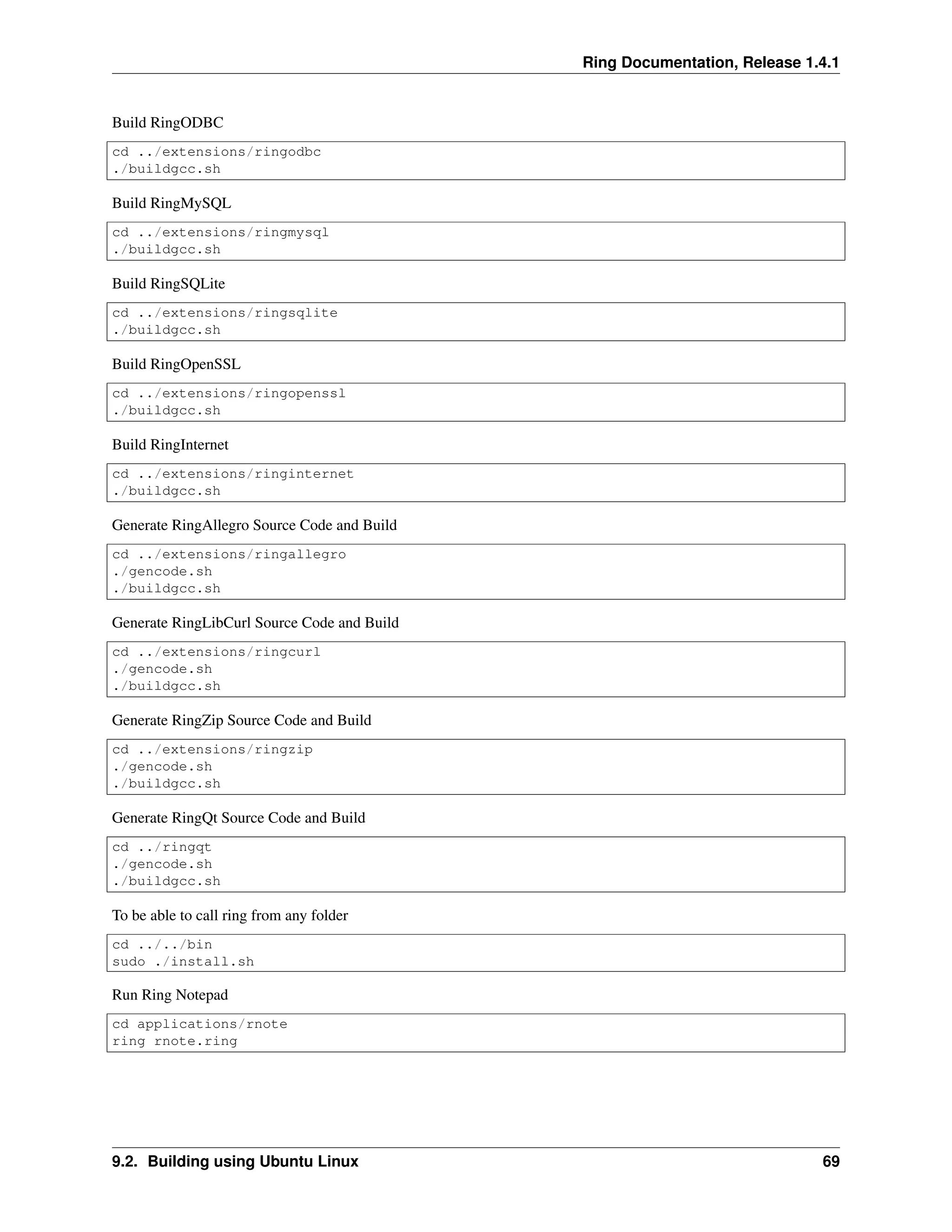 Ring Documentation, Release 1.4.1 Build RingODBC cd ../extensions/ringodbc ./buildgcc.sh Build RingMySQL cd ../extensions/ringmysql ./buildgcc.sh Build RingSQLite cd ../extensions/ringsqlite ./buildgcc.sh Build RingOpenSSL cd ../extensions/ringopenssl ./buildgcc.sh Build RingInternet cd ../extensions/ringinternet ./buildgcc.sh Generate RingAllegro Source Code and Build cd ../extensions/ringallegro ./gencode.sh ./buildgcc.sh Generate RingLibCurl Source Code and Build cd ../extensions/ringcurl ./gencode.sh ./buildgcc.sh Generate RingZip Source Code and Build cd ../extensions/ringzip ./gencode.sh ./buildgcc.sh Generate RingQt Source Code and Build cd ../ringqt ./gencode.sh ./buildgcc.sh To be able to call ring from any folder cd ../../bin sudo ./install.sh Run Ring Notepad cd applications/rnote ring rnote.ring 9.2. Building using Ubuntu Linux 69 