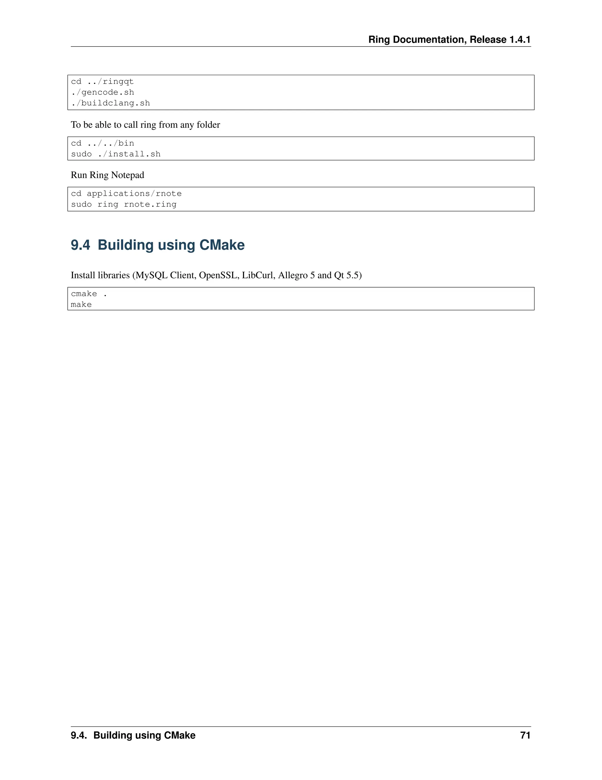 Ring Documentation, Release 1.4.1 cd ../ringqt ./gencode.sh ./buildclang.sh To be able to call ring from any folder cd ../../bin sudo ./install.sh Run Ring Notepad cd applications/rnote sudo ring rnote.ring 9.4 Building using CMake Install libraries (MySQL Client, OpenSSL, LibCurl, Allegro 5 and Qt 5.5) cmake . make 9.4. Building using CMake 71 