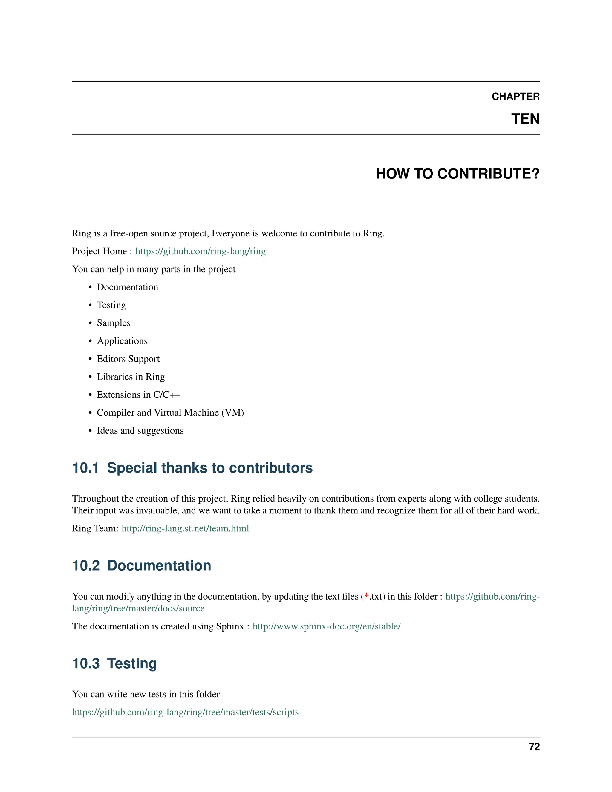 CHAPTER TEN HOW TO CONTRIBUTE? Ring is a free-open source project, Everyone is welcome to contribute to Ring. Project Home : https://github.com/ring-lang/ring You can help in many parts in the project • Documentation • Testing • Samples • Applications • Editors Support • Libraries in Ring • Extensions in C/C++ • Compiler and Virtual Machine (VM) • Ideas and suggestions 10.1 Special thanks to contributors Throughout the creation of this project, Ring relied heavily on contributions from experts along with college students. Their input was invaluable, and we want to take a moment to thank them and recognize them for all of their hard work. Ring Team: http://ring-lang.sf.net/team.html 10.2 Documentation You can modify anything in the documentation, by updating the text files (*.txt) in this folder : https://github.com/ring- lang/ring/tree/master/docs/source The documentation is created using Sphinx : http://www.sphinx-doc.org/en/stable/ 10.3 Testing You can write new tests in this folder https://github.com/ring-lang/ring/tree/master/tests/scripts 72 