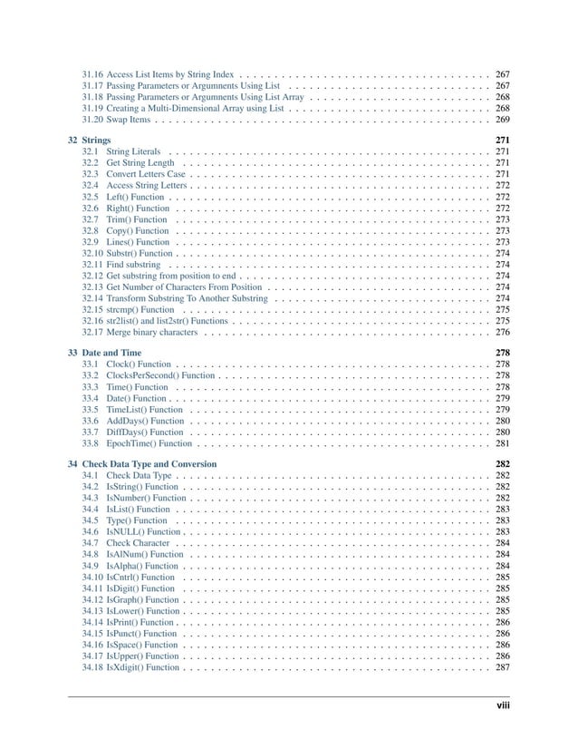 31.16 Access List Items by String Index . . . . . . . . . . . . . . . . . . . . . . . . . . . . . . . . . . . . 267 31.17 Passing Parameters or Argumnents Using List . . . . . . . . . . . . . . . . . . . . . . . . . . . . . 267 31.18 Passing Parameters or Argumnents Using List Array . . . . . . . . . . . . . . . . . . . . . . . . . . 268 31.19 Creating a Multi-Dimensional Array using List . . . . . . . . . . . . . . . . . . . . . . . . . . . . . 268 31.20 Swap Items . . . . . . . . . . . . . . . . . . . . . . . . . . . . . . . . . . . . . . . . . . . . . . . . 269 32 Strings 271 32.1 String Literals . . . . . . . . . . . . . . . . . . . . . . . . . . . . . . . . . . . . . . . . . . . . . . 271 32.2 Get String Length . . . . . . . . . . . . . . . . . . . . . . . . . . . . . . . . . . . . . . . . . . . . 271 32.3 Convert Letters Case . . . . . . . . . . . . . . . . . . . . . . . . . . . . . . . . . . . . . . . . . . . 271 32.4 Access String Letters . . . . . . . . . . . . . . . . . . . . . . . . . . . . . . . . . . . . . . . . . . . 272 32.5 Left() Function . . . . . . . . . . . . . . . . . . . . . . . . . . . . . . . . . . . . . . . . . . . . . . 272 32.6 Right() Function . . . . . . . . . . . . . . . . . . . . . . . . . . . . . . . . . . . . . . . . . . . . . 272 32.7 Trim() Function . . . . . . . . . . . . . . . . . . . . . . . . . . . . . . . . . . . . . . . . . . . . . 273 32.8 Copy() Function . . . . . . . . . . . . . . . . . . . . . . . . . . . . . . . . . . . . . . . . . . . . . 273 32.9 Lines() Function . . . . . . . . . . . . . . . . . . . . . . . . . . . . . . . . . . . . . . . . . . . . . 273 32.10 Substr() Function . . . . . . . . . . . . . . . . . . . . . . . . . . . . . . . . . . . . . . . . . . . . . 274 32.11 Find substring . . . . . . . . . . . . . . . . . . . . . . . . . . . . . . . . . . . . . . . . . . . . . . 274 32.12 Get substring from position to end . . . . . . . . . . . . . . . . . . . . . . . . . . . . . . . . . . . . 274 32.13 Get Number of Characters From Position . . . . . . . . . . . . . . . . . . . . . . . . . . . . . . . . 274 32.14 Transform Substring To Another Substring . . . . . . . . . . . . . . . . . . . . . . . . . . . . . . . 274 32.15 strcmp() Function . . . . . . . . . . . . . . . . . . . . . . . . . . . . . . . . . . . . . . . . . . . . 275 32.16 str2list() and list2str() Functions . . . . . . . . . . . . . . . . . . . . . . . . . . . . . . . . . . . . . 275 32.17 Merge binary characters . . . . . . . . . . . . . . . . . . . . . . . . . . . . . . . . . . . . . . . . . 276 33 Date and Time 278 33.1 Clock() Function . . . . . . . . . . . . . . . . . . . . . . . . . . . . . . . . . . . . . . . . . . . . . 278 33.2 ClocksPerSecond() Function . . . . . . . . . . . . . . . . . . . . . . . . . . . . . . . . . . . . . . . 278 33.3 Time() Function . . . . . . . . . . . . . . . . . . . . . . . . . . . . . . . . . . . . . . . . . . . . . 278 33.4 Date() Function . . . . . . . . . . . . . . . . . . . . . . . . . . . . . . . . . . . . . . . . . . . . . . 279 33.5 TimeList() Function . . . . . . . . . . . . . . . . . . . . . . . . . . . . . . . . . . . . . . . . . . . 279 33.6 AddDays() Function . . . . . . . . . . . . . . . . . . . . . . . . . . . . . . . . . . . . . . . . . . . 280 33.7 DiffDays() Function . . . . . . . . . . . . . . . . . . . . . . . . . . . . . . . . . . . . . . . . . . . 280 33.8 EpochTime() Function . . . . . . . . . . . . . . . . . . . . . . . . . . . . . . . . . . . . . . . . . . 281 34 Check Data Type and Conversion 282 34.1 Check Data Type . . . . . . . . . . . . . . . . . . . . . . . . . . . . . . . . . . . . . . . . . . . . . 282 34.2 IsString() Function . . . . . . . . . . . . . . . . . . . . . . . . . . . . . . . . . . . . . . . . . . . . 282 34.3 IsNumber() Function . . . . . . . . . . . . . . . . . . . . . . . . . . . . . . . . . . . . . . . . . . . 282 34.4 IsList() Function . . . . . . . . . . . . . . . . . . . . . . . . . . . . . . . . . . . . . . . . . . . . . 283 34.5 Type() Function . . . . . . . . . . . . . . . . . . . . . . . . . . . . . . . . . . . . . . . . . . . . . 283 34.6 IsNULL() Function . . . . . . . . . . . . . . . . . . . . . . . . . . . . . . . . . . . . . . . . . . . . 283 34.7 Check Character . . . . . . . . . . . . . . . . . . . . . . . . . . . . . . . . . . . . . . . . . . . . . 284 34.8 IsAlNum() Function . . . . . . . . . . . . . . . . . . . . . . . . . . . . . . . . . . . . . . . . . . . 284 34.9 IsAlpha() Function . . . . . . . . . . . . . . . . . . . . . . . . . . . . . . . . . . . . . . . . . . . . 284 34.10 IsCntrl() Function . . . . . . . . . . . . . . . . . . . . . . . . . . . . . . . . . . . . . . . . . . . . 285 34.11 IsDigit() Function . . . . . . . . . . . . . . . . . . . . . . . . . . . . . . . . . . . . . . . . . . . . 285 34.12 IsGraph() Function . . . . . . . . . . . . . . . . . . . . . . . . . . . . . . . . . . . . . . . . . . . . 285 34.13 IsLower() Function . . . . . . . . . . . . . . . . . . . . . . . . . . . . . . . . . . . . . . . . . . . . 285 34.14 IsPrint() Function . . . . . . . . . . . . . . . . . . . . . . . . . . . . . . . . . . . . . . . . . . . . . 286 34.15 IsPunct() Function . . . . . . . . . . . . . . . . . . . . . . . . . . . . . . . . . . . . . . . . . . . . 286 34.16 IsSpace() Function . . . . . . . . . . . . . . . . . . . . . . . . . . . . . . . . . . . . . . . . . . . . 286 34.17 IsUpper() Function . . . . . . . . . . . . . . . . . . . . . . . . . . . . . . . . . . . . . . . . . . . . 286 34.18 IsXdigit() Function . . . . . . . . . . . . . . . . . . . . . . . . . . . . . . . . . . . . . . . . . . . . 287 viii 