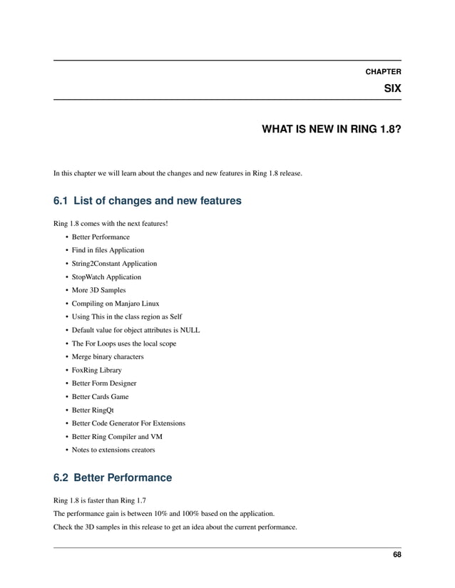 CHAPTER SIX WHAT IS NEW IN RING 1.8? In this chapter we will learn about the changes and new features in Ring 1.8 release. 6.1 List of changes and new features Ring 1.8 comes with the next features! • Better Performance • Find in files Application • String2Constant Application • StopWatch Application • More 3D Samples • Compiling on Manjaro Linux • Using This in the class region as Self • Default value for object attributes is NULL • The For Loops uses the local scope • Merge binary characters • FoxRing Library • Better Form Designer • Better Cards Game • Better RingQt • Better Code Generator For Extensions • Better Ring Compiler and VM • Notes to extensions creators 6.2 Better Performance Ring 1.8 is faster than Ring 1.7 The performance gain is between 10% and 100% based on the application. Check the 3D samples in this release to get an idea about the current performance. 68 