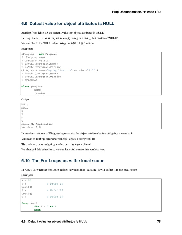 Ring Documentation, Release 1.10 6.9 Default value for object attributes is NULL Starting from Ring 1.8 the default value for object attributes is NULL In Ring, the NULL value is just an empty string or a string that contains “NULL” We can check for NULL values using the isNULL() function Example: oProgram = new Program ? oProgram.name ? oProgram.version ? isNULL(oProgram.name) ? isNULL(oProgram.version) oProgram { name="My Application" version="1.0" } ? isNULL(oProgram.name) ? isNULL(oProgram.version) ? oProgram class program name version Output: NULL NULL 1 1 0 0 name: My Application version: 1.0 In previous versions of Ring, trying to access the object attribute before assigning a value to it Will lead to runtime error and you can’t check it using isnull() The only way was assigning a value or using try/catch/end We changed this behavior so we can have full control in seamless way. 6.10 The For Loops uses the local scope In Ring 1.8, when the For Loop defines new identifier (variable) it will define it in the local scope. Example: x = 10 ? x # Print 10 test1() ? x # Print 10 test2() ? x # Print 10 func test1 for x = 1 to 5 next 6.9. Default value for object attributes is NULL 75 