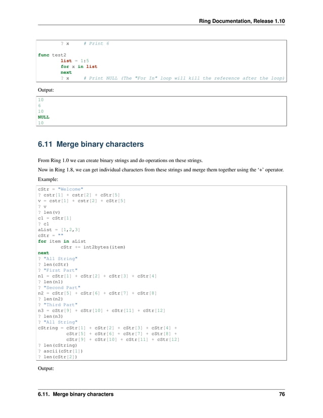 Ring Documentation, Release 1.10 ? x # Print 6 func test2 list = 1:5 for x in list next ? x # Print NULL (The "For In" loop will kill the reference after the loop) Output: 10 6 10 NULL 10 6.11 Merge binary characters From Ring 1.0 we can create binary strings and do operations on these strings. Now in Ring 1.8, we can get individual characters from these strings and merge them together using the ‘+’ operator. Example: cStr = "Welcome" ? cstr[1] + cstr[2] + cStr[5] v = cstr[1] + cstr[2] + cStr[5] ? v ? len(v) c1 = cStr[1] ? c1 aList = [1,2,3] cStr = "" for item in aList cStr += int2bytes(item) next ? "All String" ? len(cStr) ? "First Part" n1 = cStr[1] + cStr[2] + cStr[3] + cStr[4] ? len(n1) ? "Second Part" n2 = cStr[5] + cStr[6] + cStr[7] + cStr[8] ? len(n2) ? "Third Part" n3 = cStr[9] + cStr[10] + cStr[11] + cStr[12] ? len(n3) ? "All String" cString = cStr[1] + cStr[2] + cStr[3] + cStr[4] + cStr[5] + cStr[6] + cStr[7] + cStr[8] + cStr[9] + cStr[10] + cStr[11] + cStr[12] ? len(cString) ? ascii(cStr[1]) ? len(cStr[2]) Output: 6.11. Merge binary characters 76 
