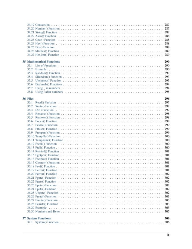34.19 Conversion . . . . . . . . . . . . . . . . . . . . . . . . . . . . . . . . . . . . . . . . . . . . . . . . 287 34.20 Number() Function . . . . . . . . . . . . . . . . . . . . . . . . . . . . . . . . . . . . . . . . . . . . 287 34.21 String() Function . . . . . . . . . . . . . . . . . . . . . . . . . . . . . . . . . . . . . . . . . . . . . 287 34.22 Ascii() Function . . . . . . . . . . . . . . . . . . . . . . . . . . . . . . . . . . . . . . . . . . . . . 288 34.23 Char() Function . . . . . . . . . . . . . . . . . . . . . . . . . . . . . . . . . . . . . . . . . . . . . 288 34.24 Hex() Function . . . . . . . . . . . . . . . . . . . . . . . . . . . . . . . . . . . . . . . . . . . . . . 288 34.25 Dec() Function . . . . . . . . . . . . . . . . . . . . . . . . . . . . . . . . . . . . . . . . . . . . . . 288 34.26 Str2hex() Function . . . . . . . . . . . . . . . . . . . . . . . . . . . . . . . . . . . . . . . . . . . . 289 34.27 Hex2str() Function . . . . . . . . . . . . . . . . . . . . . . . . . . . . . . . . . . . . . . . . . . . . 289 35 Mathematical Functions 290 35.1 List of functions . . . . . . . . . . . . . . . . . . . . . . . . . . . . . . . . . . . . . . . . . . . . . 290 35.2 Example . . . . . . . . . . . . . . . . . . . . . . . . . . . . . . . . . . . . . . . . . . . . . . . . . 290 35.3 Random() Function . . . . . . . . . . . . . . . . . . . . . . . . . . . . . . . . . . . . . . . . . . . . 292 35.4 SRandom() Function . . . . . . . . . . . . . . . . . . . . . . . . . . . . . . . . . . . . . . . . . . . 293 35.5 Unsigned() Function . . . . . . . . . . . . . . . . . . . . . . . . . . . . . . . . . . . . . . . . . . . 293 35.6 Decimals() Functions . . . . . . . . . . . . . . . . . . . . . . . . . . . . . . . . . . . . . . . . . . . 294 35.7 Using _ in numbers . . . . . . . . . . . . . . . . . . . . . . . . . . . . . . . . . . . . . . . . . . . . 294 35.8 Using f after numbers . . . . . . . . . . . . . . . . . . . . . . . . . . . . . . . . . . . . . . . . . . 295 36 Files 296 36.1 Read() Function . . . . . . . . . . . . . . . . . . . . . . . . . . . . . . . . . . . . . . . . . . . . . 297 36.2 Write() Function . . . . . . . . . . . . . . . . . . . . . . . . . . . . . . . . . . . . . . . . . . . . . 297 36.3 Dir() Function . . . . . . . . . . . . . . . . . . . . . . . . . . . . . . . . . . . . . . . . . . . . . . 297 36.4 Rename() Function . . . . . . . . . . . . . . . . . . . . . . . . . . . . . . . . . . . . . . . . . . . . 298 36.5 Remove() Function . . . . . . . . . . . . . . . . . . . . . . . . . . . . . . . . . . . . . . . . . . . . 298 36.6 Fopen() Function . . . . . . . . . . . . . . . . . . . . . . . . . . . . . . . . . . . . . . . . . . . . . 298 36.7 Fclose() Function . . . . . . . . . . . . . . . . . . . . . . . . . . . . . . . . . . . . . . . . . . . . . 299 36.8 Fflush() Function . . . . . . . . . . . . . . . . . . . . . . . . . . . . . . . . . . . . . . . . . . . . . 299 36.9 Freopen() Function . . . . . . . . . . . . . . . . . . . . . . . . . . . . . . . . . . . . . . . . . . . . 299 36.10 Tempfile() Function . . . . . . . . . . . . . . . . . . . . . . . . . . . . . . . . . . . . . . . . . . . 300 36.11 Tempname() Function . . . . . . . . . . . . . . . . . . . . . . . . . . . . . . . . . . . . . . . . . . 300 36.12 Fseek() Function . . . . . . . . . . . . . . . . . . . . . . . . . . . . . . . . . . . . . . . . . . . . . 300 36.13 Ftell() Function . . . . . . . . . . . . . . . . . . . . . . . . . . . . . . . . . . . . . . . . . . . . . . 300 36.14 Rewind() Function . . . . . . . . . . . . . . . . . . . . . . . . . . . . . . . . . . . . . . . . . . . . 301 36.15 Fgetpos() Function . . . . . . . . . . . . . . . . . . . . . . . . . . . . . . . . . . . . . . . . . . . . 301 36.16 Fsetpos() Function . . . . . . . . . . . . . . . . . . . . . . . . . . . . . . . . . . . . . . . . . . . . 301 36.17 Clearerr() Function . . . . . . . . . . . . . . . . . . . . . . . . . . . . . . . . . . . . . . . . . . . . 301 36.18 Feof() Function . . . . . . . . . . . . . . . . . . . . . . . . . . . . . . . . . . . . . . . . . . . . . . 301 36.19 Ferror() Function . . . . . . . . . . . . . . . . . . . . . . . . . . . . . . . . . . . . . . . . . . . . . 301 36.20 Perror() Function . . . . . . . . . . . . . . . . . . . . . . . . . . . . . . . . . . . . . . . . . . . . . 302 36.21 Fgetc() Function . . . . . . . . . . . . . . . . . . . . . . . . . . . . . . . . . . . . . . . . . . . . . 302 36.22 Fgets() Function . . . . . . . . . . . . . . . . . . . . . . . . . . . . . . . . . . . . . . . . . . . . . 302 36.23 Fputc() Function . . . . . . . . . . . . . . . . . . . . . . . . . . . . . . . . . . . . . . . . . . . . . 302 36.24 Fputs() Function . . . . . . . . . . . . . . . . . . . . . . . . . . . . . . . . . . . . . . . . . . . . . 302 36.25 Ungetc() Function . . . . . . . . . . . . . . . . . . . . . . . . . . . . . . . . . . . . . . . . . . . . 302 36.26 Fread() Function . . . . . . . . . . . . . . . . . . . . . . . . . . . . . . . . . . . . . . . . . . . . . 303 36.27 Fwrite() Function . . . . . . . . . . . . . . . . . . . . . . . . . . . . . . . . . . . . . . . . . . . . . 303 36.28 Fexists() Function . . . . . . . . . . . . . . . . . . . . . . . . . . . . . . . . . . . . . . . . . . . . 303 36.29 Example . . . . . . . . . . . . . . . . . . . . . . . . . . . . . . . . . . . . . . . . . . . . . . . . . 303 36.30 Numbers and Bytes . . . . . . . . . . . . . . . . . . . . . . . . . . . . . . . . . . . . . . . . . . . . 305 37 System Functions 306 37.1 System() Function . . . . . . . . . . . . . . . . . . . . . . . . . . . . . . . . . . . . . . . . . . . . 306 ix 