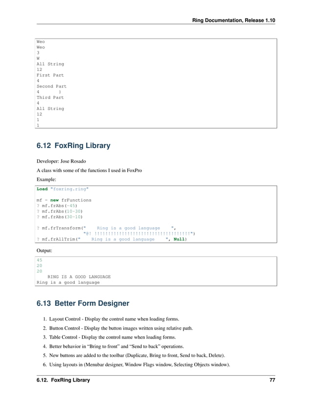 Ring Documentation, Release 1.10 Weo Weo 3 W All String 12 First Part 4 Second Part 4 } Third Part 4 All String 12 1 1 6.12 FoxRing Library Developer: Jose Rosado A class with some of the functions I used in FoxPro Example: Load "foxring.ring" mf = new frFunctions ? mf.frAbs(-45) ? mf.frAbs(10-30) ? mf.frAbs(30-10) ? mf.frTransform(" Ring is a good language ", "@! !!!!!!!!!!!!!!!!!!!!!!!!!!!!!!!!!!!") ? mf.frAllTrim(" Ring is a good language ", Null) Output: 45 20 20 RING IS A GOOD LANGUAGE Ring is a good language 6.13 Better Form Designer 1. Layout Control - Display the control name when loading forms. 2. Button Control - Display the button images written using relative path. 3. Table Control - Display the control name when loading forms. 4. Better behavior in “Bring to front” and “Send to back” operations. 5. New buttons are added to the toolbar (Duplicate, Bring to front, Send to back, Delete). 6. Using layouts in (Menubar designer, Window Flags window, Selecting Objects window). 6.12. FoxRing Library 77 