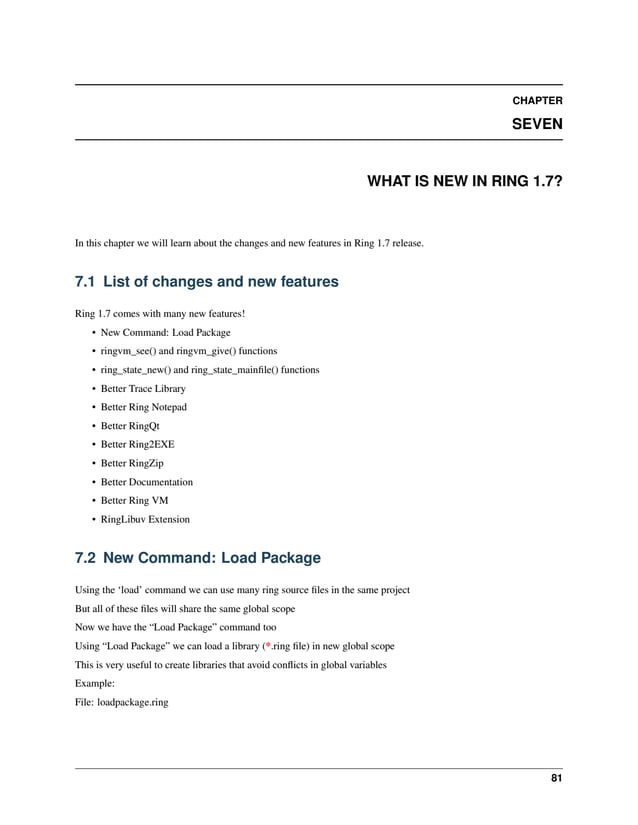 CHAPTER SEVEN WHAT IS NEW IN RING 1.7? In this chapter we will learn about the changes and new features in Ring 1.7 release. 7.1 List of changes and new features Ring 1.7 comes with many new features! • New Command: Load Package • ringvm_see() and ringvm_give() functions • ring_state_new() and ring_state_mainfile() functions • Better Trace Library • Better Ring Notepad • Better RingQt • Better Ring2EXE • Better RingZip • Better Documentation • Better Ring VM • RingLibuv Extension 7.2 New Command: Load Package Using the ‘load’ command we can use many ring source files in the same project But all of these files will share the same global scope Now we have the “Load Package” command too Using “Load Package” we can load a library (*.ring file) in new global scope This is very useful to create libraries that avoid conflicts in global variables Example: File: loadpackage.ring 81 