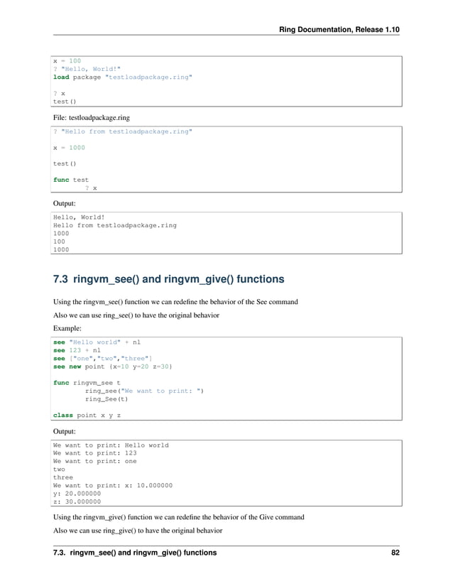Ring Documentation, Release 1.10 x = 100 ? "Hello, World!" load package "testloadpackage.ring" ? x test() File: testloadpackage.ring ? "Hello from testloadpackage.ring" x = 1000 test() func test ? x Output: Hello, World! Hello from testloadpackage.ring 1000 100 1000 7.3 ringvm_see() and ringvm_give() functions Using the ringvm_see() function we can redefine the behavior of the See command Also we can use ring_see() to have the original behavior Example: see "Hello world" + nl see 123 + nl see ["one","two","three"] see new point {x=10 y=20 z=30} func ringvm_see t ring_see("We want to print: ") ring_See(t) class point x y z Output: We want to print: Hello world We want to print: 123 We want to print: one two three We want to print: x: 10.000000 y: 20.000000 z: 30.000000 Using the ringvm_give() function we can redefine the behavior of the Give command Also we can use ring_give() to have the original behavior 7.3. ringvm_see() and ringvm_give() functions 82 
