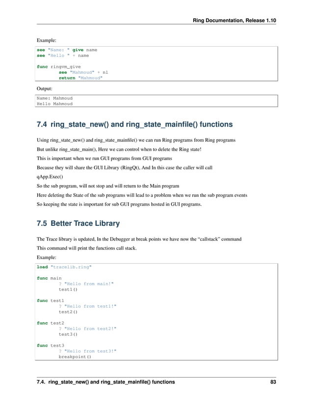 Ring Documentation, Release 1.10 Example: see "Name: " give name see "Hello " + name func ringvm_give see "Mahmoud" + nl return "Mahmoud" Output: Name: Mahmoud Hello Mahmoud 7.4 ring_state_new() and ring_state_mainfile() functions Using ring_state_new() and ring_state_mainfile() we can run Ring programs from Ring programs But unlike ring_state_main(), Here we can control when to delete the Ring state! This is important when we run GUI programs from GUI programs Because they will share the GUI Library (RingQt), And In this case the caller will call qApp.Exec() So the sub program, will not stop and will return to the Main program Here deleting the State of the sub programs will lead to a problem when we run the sub program events So keeping the state is important for sub GUI programs hosted in GUI programs. 7.5 Better Trace Library The Trace library is updated, In the Debugger at break points we have now the “callstack” command This command will print the functions call stack. Example: load "tracelib.ring" func main ? "Hello from main!" test1() func test1 ? "Hello from test1!" test2() func test2 ? "Hello from test2!" test3() func test3 ? "Hello from test3!" breakpoint() 7.4. ring_state_new() and ring_state_mainfile() functions 83 
