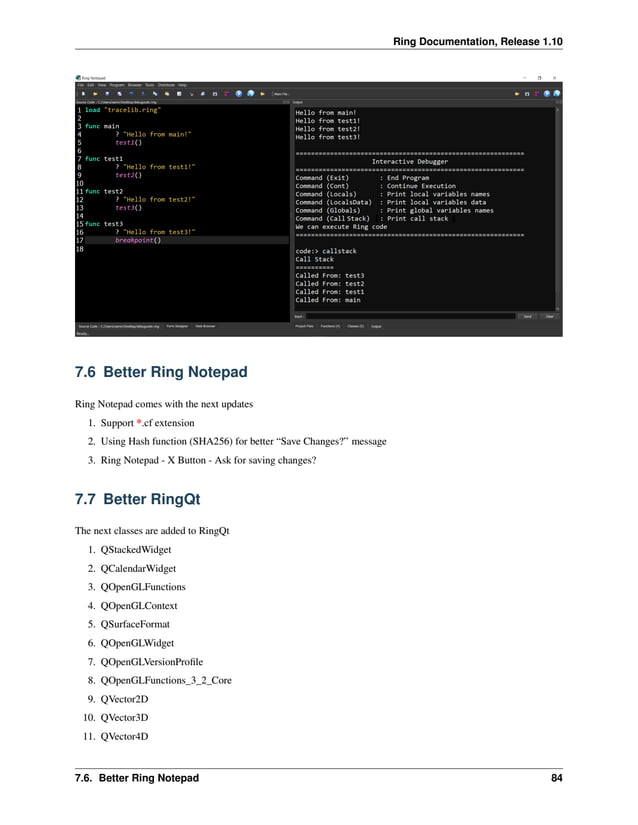 Ring Documentation, Release 1.10 7.6 Better Ring Notepad Ring Notepad comes with the next updates 1. Support *.cf extension 2. Using Hash function (SHA256) for better “Save Changes?” message 3. Ring Notepad - X Button - Ask for saving changes? 7.7 Better RingQt The next classes are added to RingQt 1. QStackedWidget 2. QCalendarWidget 3. QOpenGLFunctions 4. QOpenGLContext 5. QSurfaceFormat 6. QOpenGLWidget 7. QOpenGLVersionProfile 8. QOpenGLFunctions_3_2_Core 9. QVector2D 10. QVector3D 11. QVector4D 7.6. Better Ring Notepad 84 