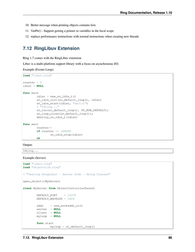 Ring Documentation, Release 1.10 10. Better message when printing objects contains lists 11. VarPtr() - Support getting a pointer to variables in the local scope 12. replace performance instructions with normal instructions when creating new threads 7.12 RingLibuv Extension Ring 1.7 comes with the RingLibuv extension Libuv is a multi-platform support library with a focus on asynchronous I/O. Example (Events Loop): load "libuv.ring" counter = 0 idler = NULL func main idler = new_uv_idle_t() uv_idle_init(uv_default_loop(), idler) uv_idle_start(idler, "wait()") ? "Idling..." uv_run(uv_default_loop(), UV_RUN_DEFAULT); uv_loop_close(uv_default_loop()); destroy_uv_idle_t(idler) func wait counter++ if counter >= 100000 uv_idle_stop(idler) ok Output: Idling... Example (Server): load "libuv.ring" load "objectslib.ring" ? "Testing RingLibuv - Server Side - Using Classes" open_object(:MyServer) class MyServer from ObjectControllerParent DEFAULT_PORT = 13370 DEFAULT_BACKLOG = 1024 addr = new_sockaddr_in() server = NULL client = NULL myloop = NULL func start myloop = uv_default_loop() 7.12. RingLibuv Extension 86 