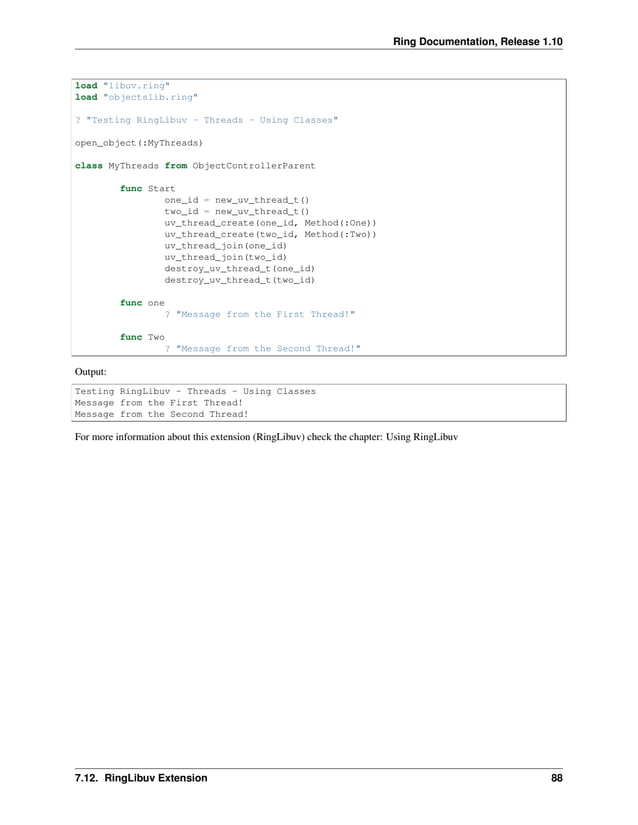 Ring Documentation, Release 1.10 load "libuv.ring" load "objectslib.ring" ? "Testing RingLibuv - Threads - Using Classes" open_object(:MyThreads) class MyThreads from ObjectControllerParent func Start one_id = new_uv_thread_t() two_id = new_uv_thread_t() uv_thread_create(one_id, Method(:One)) uv_thread_create(two_id, Method(:Two)) uv_thread_join(one_id) uv_thread_join(two_id) destroy_uv_thread_t(one_id) destroy_uv_thread_t(two_id) func one ? "Message from the First Thread!" func Two ? "Message from the Second Thread!" Output: Testing RingLibuv - Threads - Using Classes Message from the First Thread! Message from the Second Thread! For more information about this extension (RingLibuv) check the chapter: Using RingLibuv 7.12. RingLibuv Extension 88 