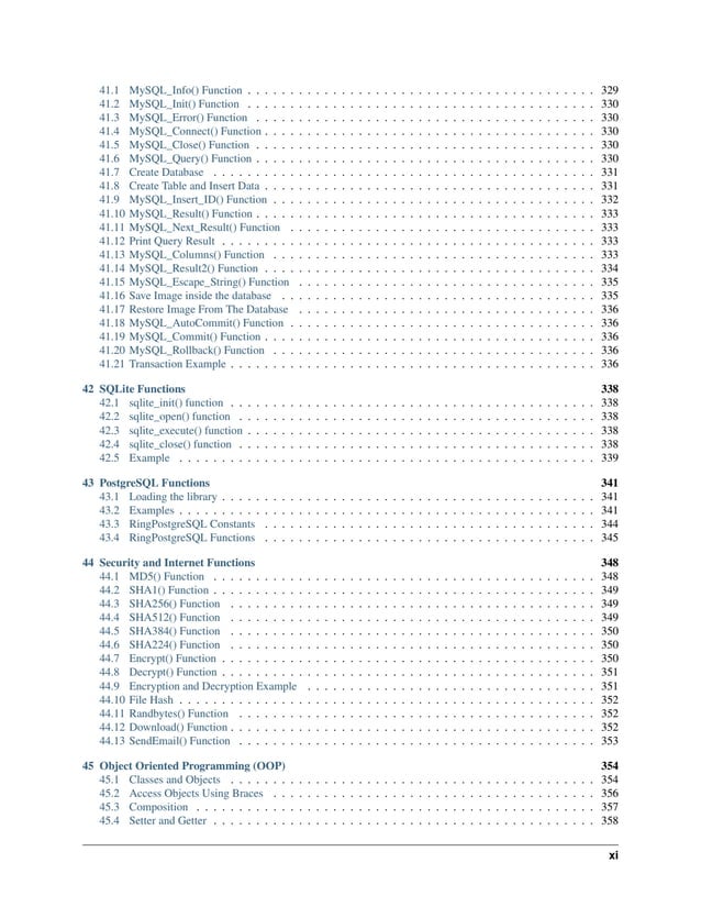 41.1 MySQL_Info() Function . . . . . . . . . . . . . . . . . . . . . . . . . . . . . . . . . . . . . . . . . 329 41.2 MySQL_Init() Function . . . . . . . . . . . . . . . . . . . . . . . . . . . . . . . . . . . . . . . . . 330 41.3 MySQL_Error() Function . . . . . . . . . . . . . . . . . . . . . . . . . . . . . . . . . . . . . . . . 330 41.4 MySQL_Connect() Function . . . . . . . . . . . . . . . . . . . . . . . . . . . . . . . . . . . . . . . 330 41.5 MySQL_Close() Function . . . . . . . . . . . . . . . . . . . . . . . . . . . . . . . . . . . . . . . . 330 41.6 MySQL_Query() Function . . . . . . . . . . . . . . . . . . . . . . . . . . . . . . . . . . . . . . . . 330 41.7 Create Database . . . . . . . . . . . . . . . . . . . . . . . . . . . . . . . . . . . . . . . . . . . . . 331 41.8 Create Table and Insert Data . . . . . . . . . . . . . . . . . . . . . . . . . . . . . . . . . . . . . . . 331 41.9 MySQL_Insert_ID() Function . . . . . . . . . . . . . . . . . . . . . . . . . . . . . . . . . . . . . . 332 41.10 MySQL_Result() Function . . . . . . . . . . . . . . . . . . . . . . . . . . . . . . . . . . . . . . . . 333 41.11 MySQL_Next_Result() Function . . . . . . . . . . . . . . . . . . . . . . . . . . . . . . . . . . . . 333 41.12 Print Query Result . . . . . . . . . . . . . . . . . . . . . . . . . . . . . . . . . . . . . . . . . . . . 333 41.13 MySQL_Columns() Function . . . . . . . . . . . . . . . . . . . . . . . . . . . . . . . . . . . . . . 333 41.14 MySQL_Result2() Function . . . . . . . . . . . . . . . . . . . . . . . . . . . . . . . . . . . . . . . 334 41.15 MySQL_Escape_String() Function . . . . . . . . . . . . . . . . . . . . . . . . . . . . . . . . . . . 335 41.16 Save Image inside the database . . . . . . . . . . . . . . . . . . . . . . . . . . . . . . . . . . . . . 335 41.17 Restore Image From The Database . . . . . . . . . . . . . . . . . . . . . . . . . . . . . . . . . . . 336 41.18 MySQL_AutoCommit() Function . . . . . . . . . . . . . . . . . . . . . . . . . . . . . . . . . . . . 336 41.19 MySQL_Commit() Function . . . . . . . . . . . . . . . . . . . . . . . . . . . . . . . . . . . . . . . 336 41.20 MySQL_Rollback() Function . . . . . . . . . . . . . . . . . . . . . . . . . . . . . . . . . . . . . . 336 41.21 Transaction Example . . . . . . . . . . . . . . . . . . . . . . . . . . . . . . . . . . . . . . . . . . . 336 42 SQLite Functions 338 42.1 sqlite_init() function . . . . . . . . . . . . . . . . . . . . . . . . . . . . . . . . . . . . . . . . . . . 338 42.2 sqlite_open() function . . . . . . . . . . . . . . . . . . . . . . . . . . . . . . . . . . . . . . . . . . 338 42.3 sqlite_execute() function . . . . . . . . . . . . . . . . . . . . . . . . . . . . . . . . . . . . . . . . . 338 42.4 sqlite_close() function . . . . . . . . . . . . . . . . . . . . . . . . . . . . . . . . . . . . . . . . . . 338 42.5 Example . . . . . . . . . . . . . . . . . . . . . . . . . . . . . . . . . . . . . . . . . . . . . . . . . 339 43 PostgreSQL Functions 341 43.1 Loading the library . . . . . . . . . . . . . . . . . . . . . . . . . . . . . . . . . . . . . . . . . . . . 341 43.2 Examples . . . . . . . . . . . . . . . . . . . . . . . . . . . . . . . . . . . . . . . . . . . . . . . . . 341 43.3 RingPostgreSQL Constants . . . . . . . . . . . . . . . . . . . . . . . . . . . . . . . . . . . . . . . 344 43.4 RingPostgreSQL Functions . . . . . . . . . . . . . . . . . . . . . . . . . . . . . . . . . . . . . . . 345 44 Security and Internet Functions 348 44.1 MD5() Function . . . . . . . . . . . . . . . . . . . . . . . . . . . . . . . . . . . . . . . . . . . . . 348 44.2 SHA1() Function . . . . . . . . . . . . . . . . . . . . . . . . . . . . . . . . . . . . . . . . . . . . . 349 44.3 SHA256() Function . . . . . . . . . . . . . . . . . . . . . . . . . . . . . . . . . . . . . . . . . . . 349 44.4 SHA512() Function . . . . . . . . . . . . . . . . . . . . . . . . . . . . . . . . . . . . . . . . . . . 349 44.5 SHA384() Function . . . . . . . . . . . . . . . . . . . . . . . . . . . . . . . . . . . . . . . . . . . 350 44.6 SHA224() Function . . . . . . . . . . . . . . . . . . . . . . . . . . . . . . . . . . . . . . . . . . . 350 44.7 Encrypt() Function . . . . . . . . . . . . . . . . . . . . . . . . . . . . . . . . . . . . . . . . . . . . 350 44.8 Decrypt() Function . . . . . . . . . . . . . . . . . . . . . . . . . . . . . . . . . . . . . . . . . . . . 351 44.9 Encryption and Decryption Example . . . . . . . . . . . . . . . . . . . . . . . . . . . . . . . . . . 351 44.10 File Hash . . . . . . . . . . . . . . . . . . . . . . . . . . . . . . . . . . . . . . . . . . . . . . . . . 352 44.11 Randbytes() Function . . . . . . . . . . . . . . . . . . . . . . . . . . . . . . . . . . . . . . . . . . 352 44.12 Download() Function . . . . . . . . . . . . . . . . . . . . . . . . . . . . . . . . . . . . . . . . . . . 352 44.13 SendEmail() Function . . . . . . . . . . . . . . . . . . . . . . . . . . . . . . . . . . . . . . . . . . 353 45 Object Oriented Programming (OOP) 354 45.1 Classes and Objects . . . . . . . . . . . . . . . . . . . . . . . . . . . . . . . . . . . . . . . . . . . 354 45.2 Access Objects Using Braces . . . . . . . . . . . . . . . . . . . . . . . . . . . . . . . . . . . . . . 356 45.3 Composition . . . . . . . . . . . . . . . . . . . . . . . . . . . . . . . . . . . . . . . . . . . . . . . 357 45.4 Setter and Getter . . . . . . . . . . . . . . . . . . . . . . . . . . . . . . . . . . . . . . . . . . . . . 358 xi 