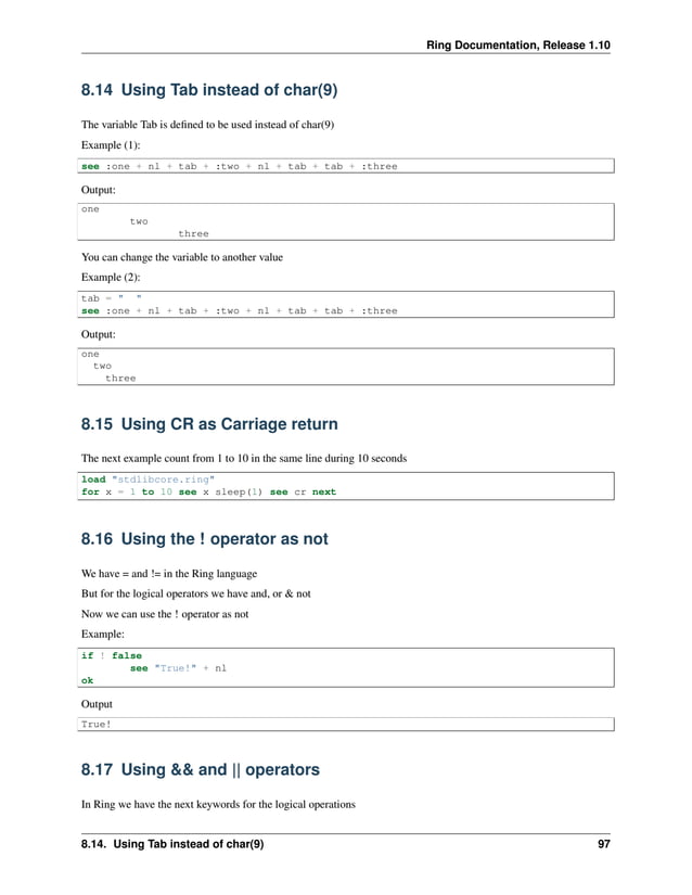 Ring Documentation, Release 1.10 8.14 Using Tab instead of char(9) The variable Tab is defined to be used instead of char(9) Example (1): see :one + nl + tab + :two + nl + tab + tab + :three Output: one two three You can change the variable to another value Example (2): tab = " " see :one + nl + tab + :two + nl + tab + tab + :three Output: one two three 8.15 Using CR as Carriage return The next example count from 1 to 10 in the same line during 10 seconds load "stdlibcore.ring" for x = 1 to 10 see x sleep(1) see cr next 8.16 Using the ! operator as not We have = and != in the Ring language But for the logical operators we have and, or & not Now we can use the ! operator as not Example: if ! false see "True!" + nl ok Output True! 8.17 Using && and || operators In Ring we have the next keywords for the logical operations 8.14. Using Tab instead of char(9) 97 