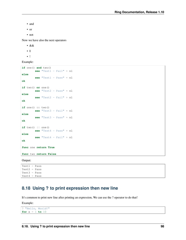 Ring Documentation, Release 1.10 • and • or • not Now we have also the next operators • && • || • ! Example: if one() and two() see "Test1 - Fail" + nl else see "Test1 - Pass" + nl ok if two() or one() see "Test2 - Pass" + nl else see "Test2 - Fail" + nl ok if one() && two() see "Test3 - Fail" + nl else see "Test3 - Pass" + nl ok if two() || one() see "Test4 - Pass" + nl else see "Test4 - Fail" + nl ok func one return True func two return False Output: Test1 - Pass Test2 - Pass Test3 - Pass Test4 - Pass 8.18 Using ? to print expression then new line It’s common to print new line after printing an expression, We can use the ? operator to do that! Example: ? "Hello, World!" for x = 1 to 10 8.18. Using ? to print expression then new line 98 