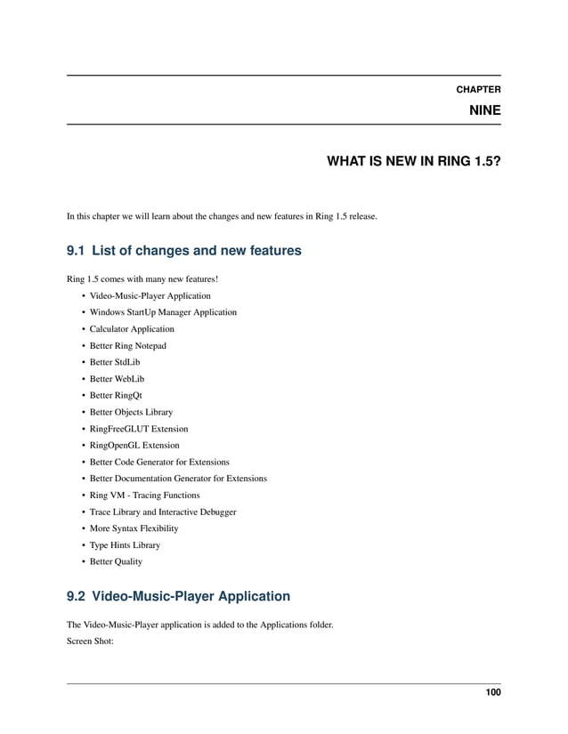 CHAPTER NINE WHAT IS NEW IN RING 1.5? In this chapter we will learn about the changes and new features in Ring 1.5 release. 9.1 List of changes and new features Ring 1.5 comes with many new features! • Video-Music-Player Application • Windows StartUp Manager Application • Calculator Application • Better Ring Notepad • Better StdLib • Better WebLib • Better RingQt • Better Objects Library • RingFreeGLUT Extension • RingOpenGL Extension • Better Code Generator for Extensions • Better Documentation Generator for Extensions • Ring VM - Tracing Functions • Trace Library and Interactive Debugger • More Syntax Flexibility • Type Hints Library • Better Quality 9.2 Video-Music-Player Application The Video-Music-Player application is added to the Applications folder. Screen Shot: 100 