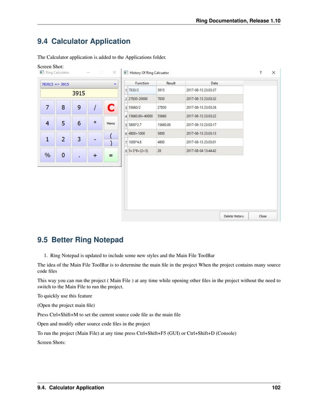 Ring Documentation, Release 1.10 9.4 Calculator Application The Calculator application is added to the Applications folder. Screen Shot: 9.5 Better Ring Notepad 1. Ring Notepad is updated to include some new styles and the Main File ToolBar The idea of the Main File ToolBar is to determine the main file in the project When the project contains many source code files This way you can run the project ( Main File ) at any time while opening other files in the project without the need to switch to the Main File to run the project. To quickly use this feature (Open the project main file) Press Ctrl+Shift+M to set the current source code file as the main file Open and modify other source code files in the project To run the project (Main File) at any time press Ctrl+Shift+F5 (GUI) or Ctrl+Shift+D (Console) Screen Shots: 9.4. Calculator Application 102 