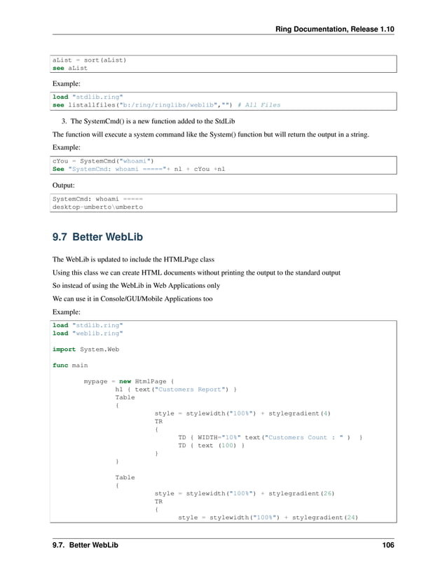 Ring Documentation, Release 1.10 aList = sort(aList) see aList Example: load "stdlib.ring" see listallfiles("b:/ring/ringlibs/weblib","") # All Files 3. The SystemCmd() is a new function added to the StdLib The function will execute a system command like the System() function but will return the output in a string. Example: cYou = SystemCmd("whoami") See "SystemCmd: whoami ====="+ nl + cYou +nl Output: SystemCmd: whoami ===== desktop-umbertoumberto 9.7 Better WebLib The WebLib is updated to include the HTMLPage class Using this class we can create HTML documents without printing the output to the standard output So instead of using the WebLib in Web Applications only We can use it in Console/GUI/Mobile Applications too Example: load "stdlib.ring" load "weblib.ring" import System.Web func main mypage = new HtmlPage { h1 { text("Customers Report") } Table { style = stylewidth("100%") + stylegradient(4) TR { TD { WIDTH="10%" text("Customers Count : " ) } TD { text (100) } } } Table { style = stylewidth("100%") + stylegradient(26) TR { style = stylewidth("100%") + stylegradient(24) 9.7. Better WebLib 106 