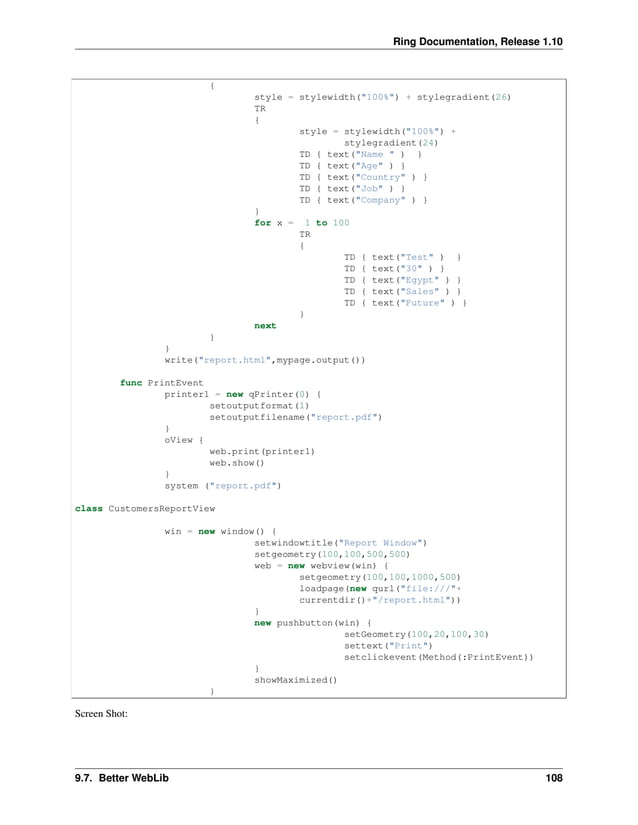 Ring Documentation, Release 1.10 { style = stylewidth("100%") + stylegradient(26) TR { style = stylewidth("100%") + stylegradient(24) TD { text("Name " ) } TD { text("Age" ) } TD { text("Country" ) } TD { text("Job" ) } TD { text("Company" ) } } for x = 1 to 100 TR { TD { text("Test" ) } TD { text("30" ) } TD { text("Egypt" ) } TD { text("Sales" ) } TD { text("Future" ) } } next } } write("report.html",mypage.output()) func PrintEvent printer1 = new qPrinter(0) { setoutputformat(1) setoutputfilename("report.pdf") } oView { web.print(printer1) web.show() } system ("report.pdf") class CustomersReportView win = new window() { setwindowtitle("Report Window") setgeometry(100,100,500,500) web = new webview(win) { setgeometry(100,100,1000,500) loadpage(new qurl("file:///"+ currentdir()+"/report.html")) } new pushbutton(win) { setGeometry(100,20,100,30) settext("Print") setclickevent(Method(:PrintEvent)) } showMaximized() } Screen Shot: 9.7. Better WebLib 108 