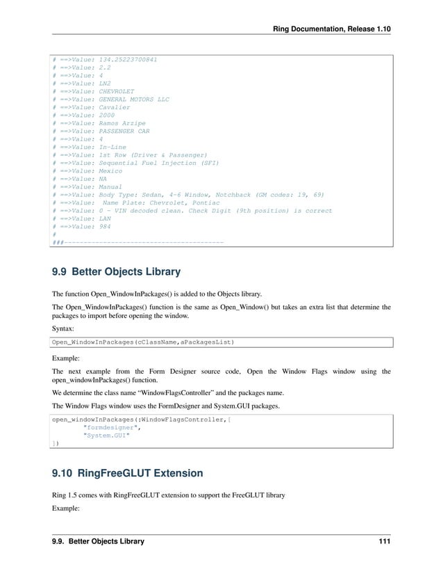 Ring Documentation, Release 1.10 # ==>Value: 134.25223700841 # ==>Value: 2.2 # ==>Value: 4 # ==>Value: LN2 # ==>Value: CHEVROLET # ==>Value: GENERAL MOTORS LLC # ==>Value: Cavalier # ==>Value: 2000 # ==>Value: Ramos Arzipe # ==>Value: PASSENGER CAR # ==>Value: 4 # ==>Value: In-Line # ==>Value: 1st Row (Driver & Passenger) # ==>Value: Sequential Fuel Injection (SFI) # ==>Value: Mexico # ==>Value: NA # ==>Value: Manual # ==>Value: Body Type: Sedan, 4-6 Window, Notchback (GM codes: 19, 69) # ==>Value: Name Plate: Chevrolet, Pontiac # ==>Value: 0 - VIN decoded clean. Check Digit (9th position) is correct # ==>Value: LAN # ==>Value: 984 # ###----------------------------------------- 9.9 Better Objects Library The function Open_WindowInPackages() is added to the Objects library. The Open_WindowInPackages() function is the same as Open_Window() but takes an extra list that determine the packages to import before opening the window. Syntax: Open_WindowInPackages(cClassName,aPackagesList) Example: The next example from the Form Designer source code, Open the Window Flags window using the open_windowInPackages() function. We determine the class name “WindowFlagsController” and the packages name. The Window Flags window uses the FormDesigner and System.GUI packages. open_windowInPackages(:WindowFlagsController,[ "formdesigner", "System.GUI" ]) 9.10 RingFreeGLUT Extension Ring 1.5 comes with RingFreeGLUT extension to support the FreeGLUT library Example: 9.9. Better Objects Library 111 
