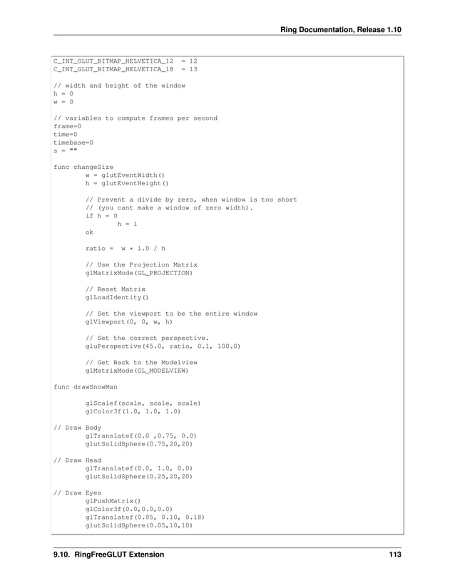 Ring Documentation, Release 1.10 C_INT_GLUT_BITMAP_HELVETICA_12 = 12 C_INT_GLUT_BITMAP_HELVETICA_18 = 13 // width and height of the window h = 0 w = 0 // variables to compute frames per second frame=0 time=0 timebase=0 s = "" func changeSize w = glutEventWidth() h = glutEventHeight() // Prevent a divide by zero, when window is too short // (you cant make a window of zero width). if h = 0 h = 1 ok ratio = w * 1.0 / h // Use the Projection Matrix glMatrixMode(GL_PROJECTION) // Reset Matrix glLoadIdentity() // Set the viewport to be the entire window glViewport(0, 0, w, h) // Set the correct perspective. gluPerspective(45.0, ratio, 0.1, 100.0) // Get Back to the Modelview glMatrixMode(GL_MODELVIEW) func drawSnowMan glScalef(scale, scale, scale) glColor3f(1.0, 1.0, 1.0) // Draw Body glTranslatef(0.0 ,0.75, 0.0) glutSolidSphere(0.75,20,20) // Draw Head glTranslatef(0.0, 1.0, 0.0) glutSolidSphere(0.25,20,20) // Draw Eyes glPushMatrix() glColor3f(0.0,0.0,0.0) glTranslatef(0.05, 0.10, 0.18) glutSolidSphere(0.05,10,10) 9.10. RingFreeGLUT Extension 113 
